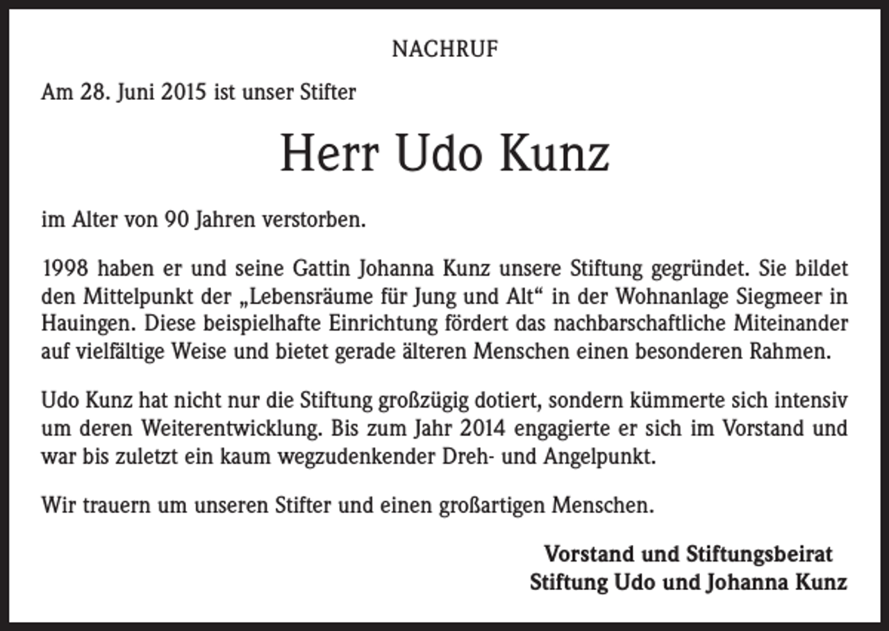 <p>NACHRUF<br />Am 28. Juni 2015 ist unser Stifter</p><p>Herr Udo Kunz<br />im Alter von 90 Jahren verstorben.<br />1998 haben er und seine Gattin Johanna Kunz unsere Stiftung gegründet. Sie bildet<br />den Mittelpunkt der „Lebensräume für Jung und Alt“ in der Wohnanlage Siegmeer in<br />Hauingen. Diese beispielhafte Einrichtung fördert das nachbarschaftliche Miteinander<br />auf vielfältige Weise und bietet gerade älteren Menschen einen besonderen Rahmen.<br />Udo Kunz hat nicht nur die Stiftung großzügig dotiert, sondern kümmerte sich intensiv<br />um deren Weiterentwicklung. Bis zum Jahr 2014 engagierte er sich im Vorstand und<br />war bis zuletzt ein kaum wegzudenkender Dreh- und Angelpunkt.<br />Wir trauern um unseren Stifter und einen großartigen Menschen.</p><p>Vorstand und Stiftungsbeirat<br />Stiftung Udo und Johanna Kunz</p>