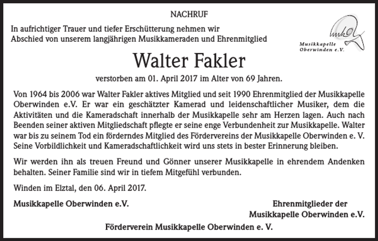 <p>NACHRUF<br />In aufrichtiger Trauer und tiefer Erschütterung nehmen wir<br />Abschied von unserem langjährigen Musikkameraden und Ehrenmitglied</p><p>Walter Fakler</p><p>verstorben am 01. April 2017 im Alter von 69 Jahren.<br />Von 1964 bis 2006 war Walter Fakler aktives Mitglied und seit 1990 Ehrenmitglied der Musikkapelle<br />Oberwinden e.V. Er war ein geschätzter Kamerad und leidenschaftlicher Musiker, dem die<br />Aktivitäten und die Kameradschaft innerhalb der Musikkapelle sehr am Herzen lagen. Auch nach<br />Beenden seiner aktiven Mitgliedschaft pflegte er seine enge Verbundenheit zur Musikkapelle. Walter<br />war bis zu seinem Tod ein förderndes Mitglied des Fördervereins der Musikkapelle Oberwinden e. V.<br />Seine Vorbildlichkeit und Kameradschaftlichkeit wird uns stets in bester Erinnerung bleiben.<br />Wir werden ihn als treuen Freund und Gönner unserer Musikkapelle in ehrendem Andenken<br />behalten. Seiner Familie sind wir in tiefem Mitgefühl verbunden.<br />Winden im Elztal, den 06. April 2017.<br />Musikkapelle Oberwinden e.V.<br />Ehrenmitglieder der</p><p>Musikkapelle Oberwinden e.V.<br />Förderverein Musikkapelle Oberwinden e. V.</p>