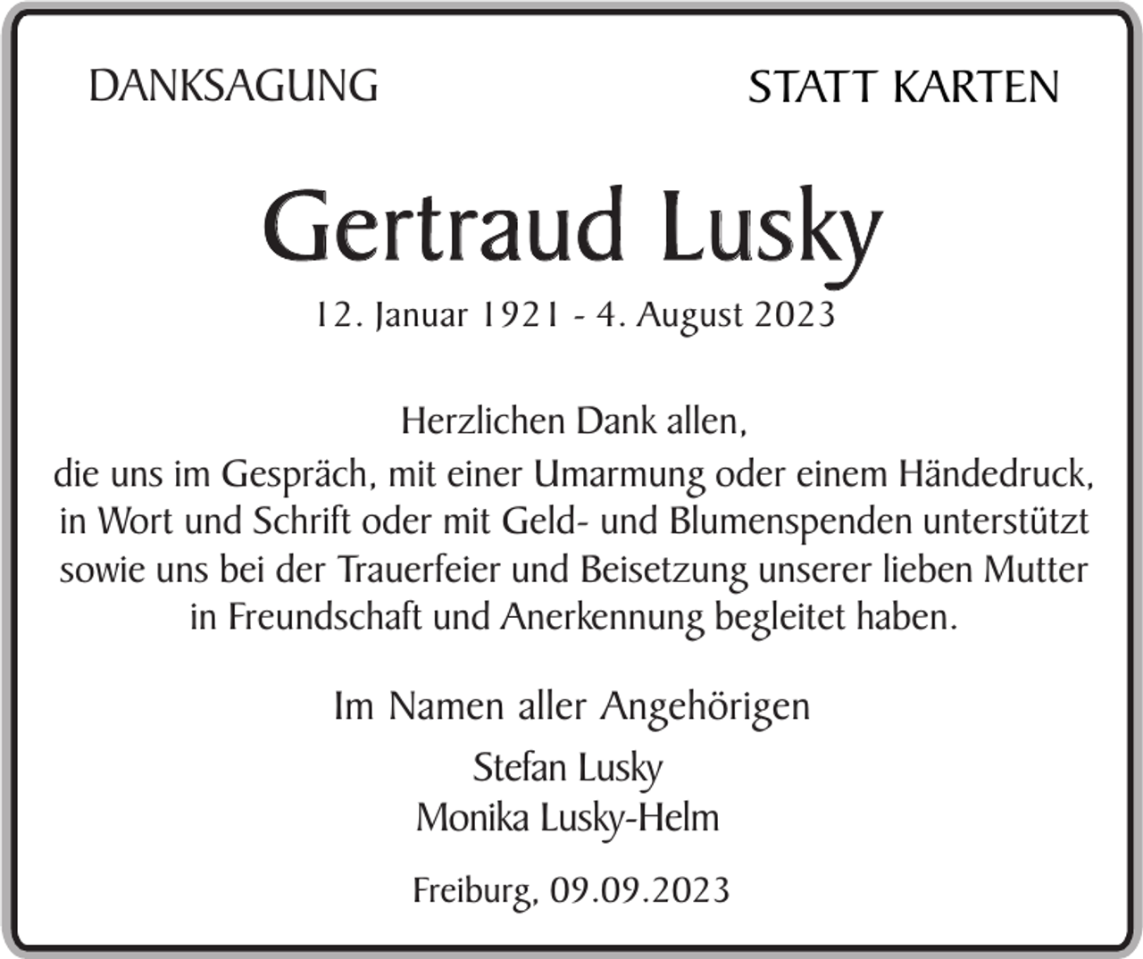 <p>DANKSAGUNG</p><p>STATT KARTEN</p><p>Gertraud Lusky<br />12. Januar 1921 - 4. August 2023</p><p>Herzlichen Dank allen,<br />die uns im Gespräch, mit einer Umarmung oder einem Händedruck,<br />in Wort und Schrift oder mit Geld- und Blumenspenden unterstützt<br />sowie uns bei der Trauerfeier und Beisetzung unserer lieben Mutter<br />in Freundschaft und Anerkennung begleitet haben.</p><p>Im Namen aller Angehörigen<br />Stefan Lusky<br />Monika Lusky-Helm<br />Freiburg, 09.09.2023</p>