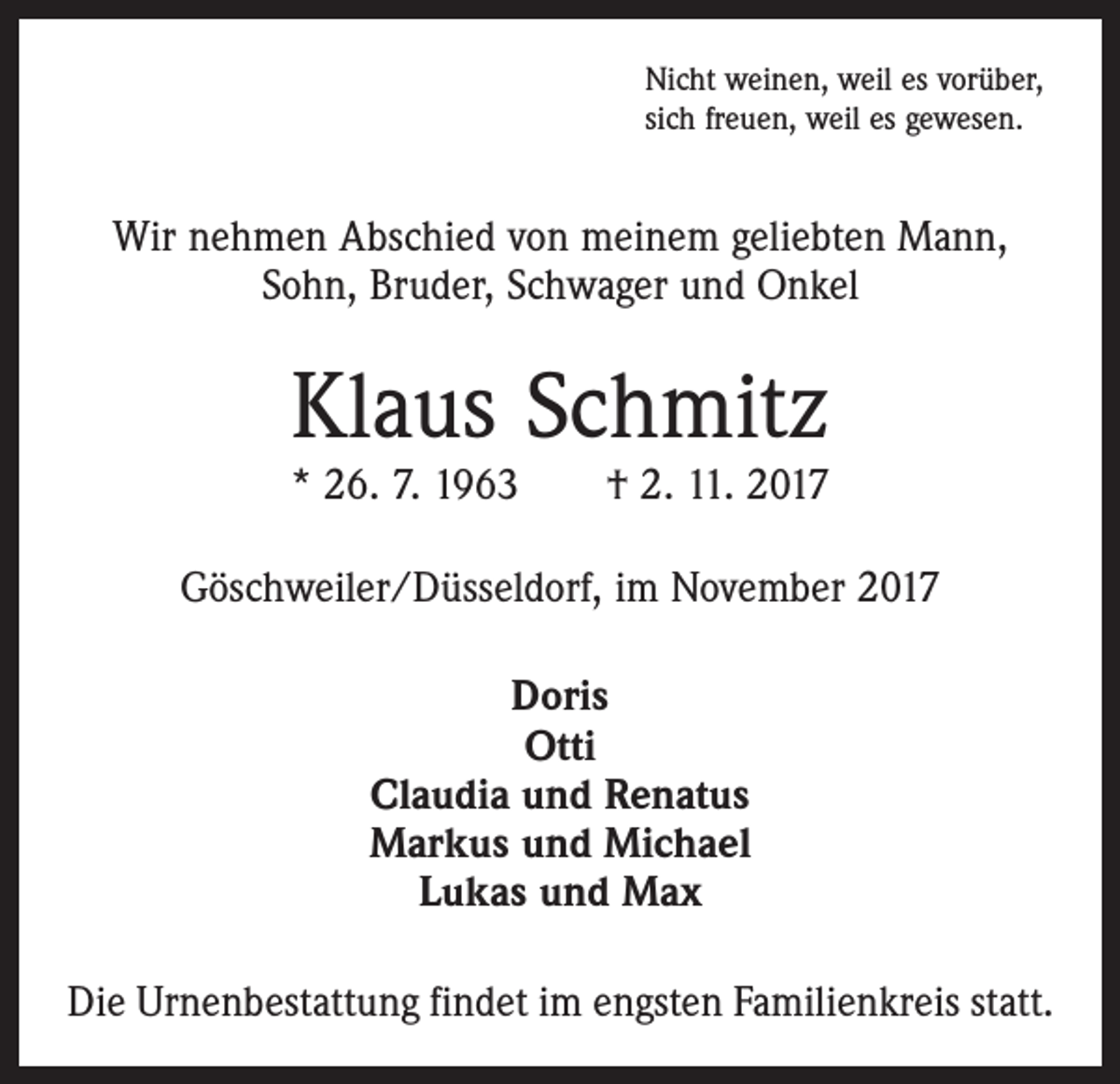 <p>Nicht weinen, weil es vorüber,<br />sich freuen, weil es gewesen.</p><p>Wir nehmen Abschied von meinem geliebten Mann,<br />Sohn, Bruder, Schwager und Onkel</p><p>Klaus Schmitz</p><p>* 26. 7. 1963 † 2. 11. 2017<br />Göschweiler/Düsseldorf, im November 2017<br />Doris<br />Otti<br />Claudia und Renatus<br />Markus und Michael<br />Lukas und Max<br />Die Urnenbestattung findet im engsten Familienkreis statt.</p>