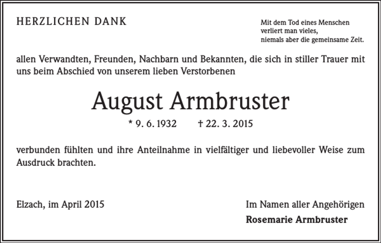 <p>HERZLICHEN DANK Mit dem Tod eines Menschen</p><p>verliert man vieles,<br />niemals aber die gemeinsame Zeit.</p><p>allen Verwandten, Freunden, Nachbarn und Bekannten, die sich in stiller Trauer mit<br />uns beim Abschied von unserem lieben Verstorbenen</p><p>August Armbruster<br />* 9. 6. 1932 † 22. 3. 2015<br />verbunden fühlten und ihre Anteilnahme in vielfältiger und liebevoller Weise zum<br />Ausdruck brachten.</p><p>Elzach, im April 2015</p><p>Im Namen aller Angehörigen<br />Rosemarie Armbruster</p>