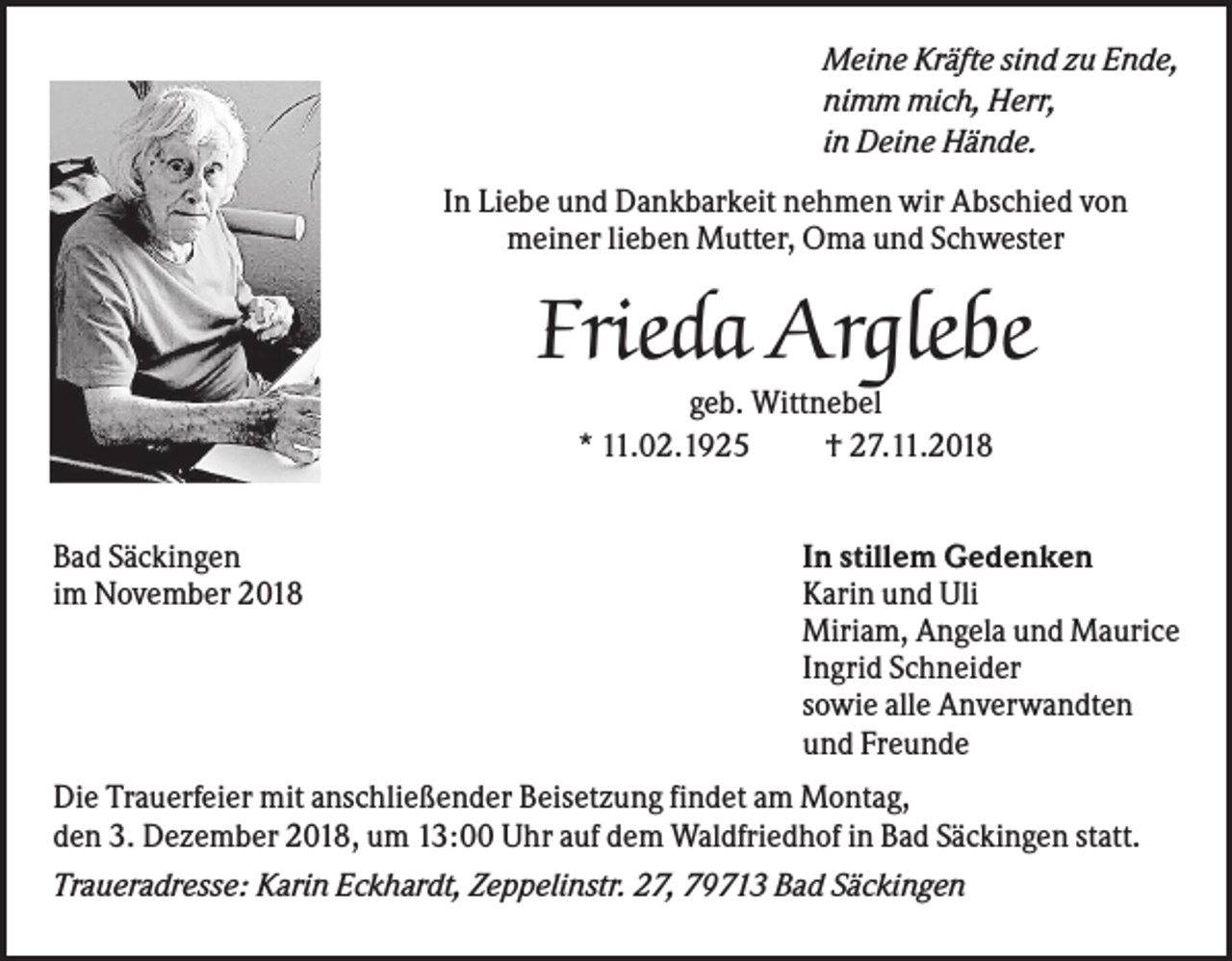 <p>Meine Kräfte sind zu Ende,<br />nimm mich, Herr,<br />in Deine Hände.<br />In Liebe und Dankbarkeit nehmen wir Abschied von<br />meiner lieben Mutter, Oma und Schwester</p><p>Frieda Arglebe<br />geb. Wittnebel<br />* 11.02.1925<br />† 27.11.2018<br />Bad Säckingen<br />im November 2018</p><p>In stillem Gedenken<br />Karin und Uli<br />Miriam, Angela und Maurice<br />Ingrid Schneider<br />sowie alle Anverwandten<br />und Freunde</p><p>Die Trauerfeier mit anschließender Beisetzung findet am Montag,<br />den 3. Dezember 2018, um 13:00 Uhr auf dem Waldfriedhof in Bad Säckingen statt.<br />Traueradresse: Karin Eckhardt, Zeppelinstr. 27, 79713 Bad Säckingen</p>