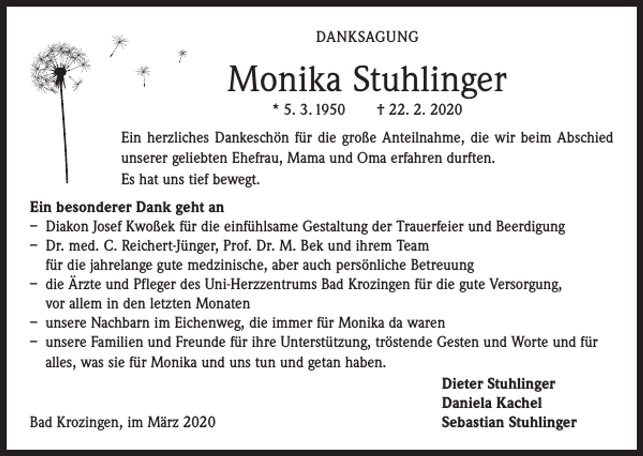 <p>DANKSAGUNG</p><p>Monika Stuhlinger<br />* 5. 3. 1950 † 22. 2. 2020</p><p>Ein herzliches Dankeschön für die große Anteilnahme, die wir beim Abschied<br />unserer geliebten Ehefrau, Mama und Oma erfahren durften.<br />Es hat uns tief bewegt.<br />Ein besonderer Dank geht an<br />– Diakon Josef Kwoßek für die einfühlsame Gestaltung der Trauerfeier und Beerdigung<br />– Dr. med. C. Reichert-Jünger, Prof. Dr. M. Bek und ihrem Team<br />für die jahrelange gute medzinische, aber auch persönliche Betreuung<br />– die Ärzte und Pfleger des Uni-Herzzentrums Bad Krozingen für die gute Versorgung,<br />vor allem in den letzten Monaten<br />– unsere Nachbarn im Eichenweg, die immer für Monika da waren<br />– unsere Familien und Freunde für ihre Unterstützung, tröstende Gesten und Worte und für<br />alles, was sie für Monika und uns tun und getan haben.</p><p>Dieter Stuhlinger</p><p>Daniela Kachel<br />Bad Krozingen, im März 2020<br />Sebastian Stuhlinger</p>