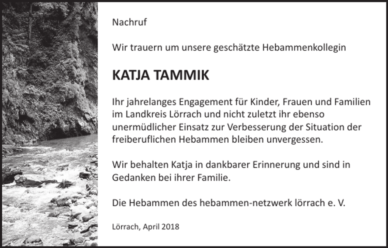 <p>Nachruf<br />Wir trauern um unsere geschätzte Hebammenkollegin</p><p>KATJA TAMMIK<br />Ihr jahrelanges Engagement für Kinder, Frauen und Familien<br />im Landkreis Lörrach und nicht zuletzt ihr ebenso<br />unermüdlicher Einsatz zur Verbesserung der Situation der<br />freiberuflichen Hebammen bleiben unvergessen.<br />Wir behalten Katja in dankbarer Erinnerung und sind in<br />Gedanken bei ihrer Familie.<br />Die Hebammen des hebammen-netzwerk lörrach e. V.<br />Lörrach, April 2018</p>