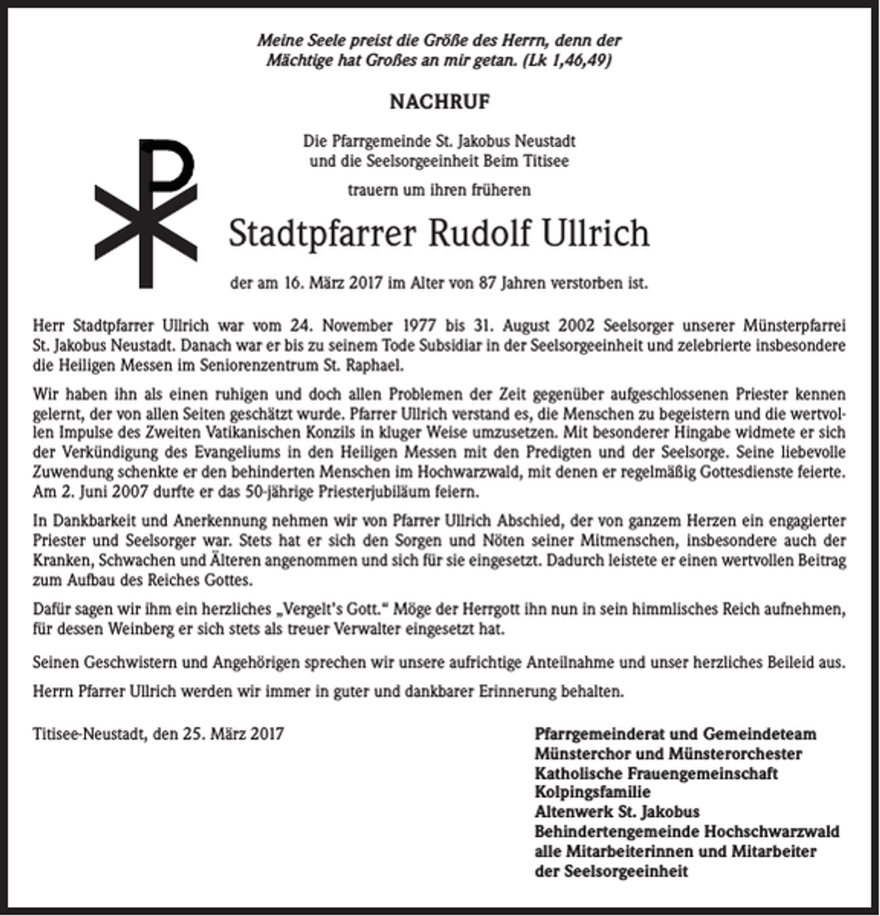 <p>Meine Seele preist die Größe des Herrn, denn der<br />Mächtige hat Großes an mir getan. (Lk 1,46,49)</p><p>NACHRUF<br />Die Pfarrgemeinde St. Jakobus Neustadt<br />und die Seelsorgeeinheit Beim Titisee<br />trauern um ihren früheren</p><p>Stadtpfarrer Rudolf Ullrich<br />der am 16. März 2017 im Alter von 87 Jahren verstorben ist.<br />Herr Stadtpfarrer Ullrich war vom 24. November 1977 bis 31. August 2002 Seelsorger unserer Münsterpfarrei<br />St. Jakobus Neustadt. Danach war er bis zu seinem Tode Subsidiar in der Seelsorgeeinheit und zelebrierte insbesondere<br />die Heiligen Messen im Seniorenzentrum St. Raphael.<br />Wir haben ihn als einen ruhigen und doch allen Problemen der Zeit gegenüber aufgeschlossenen Priester kennen<br />gelernt, der von allen Seiten geschätzt wurde. Pfarrer Ullrich verstand es, die Menschen zu begeistern und die wertvollen Impulse des Zweiten Vatikanischen Konzils in kluger Weise umzusetzen. Mit besonderer Hingabe widmete er sich<br />der Verkündigung des Evangeliums in den Heiligen Messen mit den Predigten und der Seelsorge. Seine liebevolle<br />Zuwendung schenkte er den behinderten Menschen im Hochwarzwald, mit denen er regelmäßig Gottesdienste feierte.<br />Am 2. Juni 2007 durfte er das 50-jährige Priesterjubiläum feiern.<br />In Dankbarkeit und Anerkennung nehmen wir von Pfarrer Ullrich Abschied, der von ganzem Herzen ein engagierter<br />Priester und Seelsorger war. Stets hat er sich den Sorgen und Nöten seiner Mitmenschen, insbesondere auch der<br />Kranken, Schwachen und Älteren angenommen und sich für sie eingesetzt. Dadurch leistete er einen wertvollen Beitrag<br />zum Aufbau des Reiches Gottes.<br />Dafür sagen wir ihm ein herzliches „Vergelt’s Gott.“ Möge der Herrgott ihn nun in sein himmlisches Reich aufnehmen,<br />für dessen Weinberg er sich stets als treuer Verwalter eingesetzt hat.<br />Seinen Geschwistern und Angehörigen sprechen wir unsere aufrichtige Anteilnahme und unser herzliches Beileid aus.<br />Herrn Pfarrer Ullrich werden wir immer in guter und dankbarer Erinnerung behalten.<br />Titisee-Neustadt, den 25. März 2017</p><p>Pfarrgemeinderat und Gemeindeteam<br />Münsterchor und Münsterorchester<br />Katholische Frauengemeinschaft<br />Kolpingsfamilie<br />Altenwerk St. Jakobus<br />Behindertengemeinde Hochschwarzwald<br />alle Mitarbeiterinnen und Mitarbeiter<br />der Seelsorgeeinheit</p>