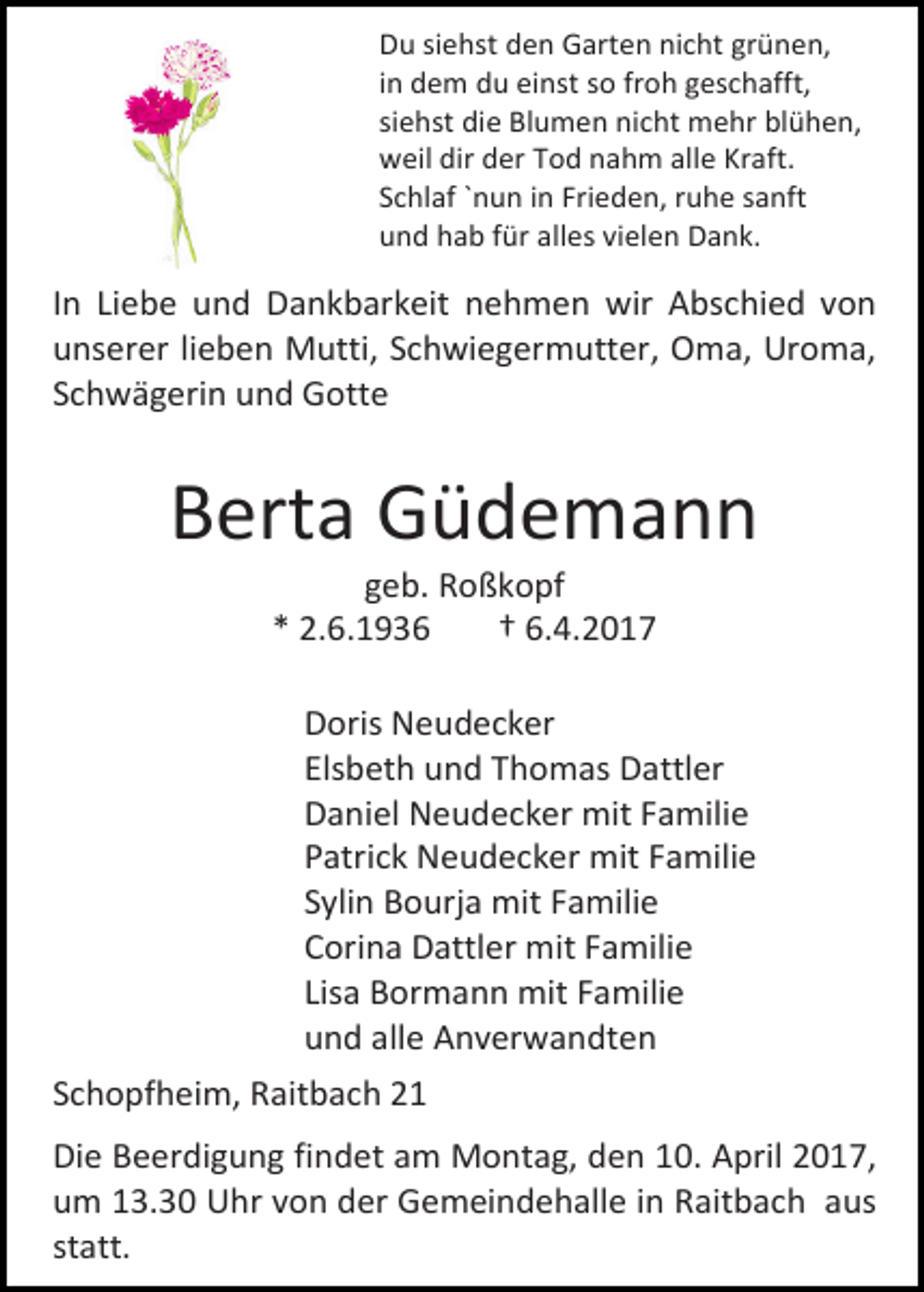 <p>Du siehst den Garten nicht grünen,<br />in dem du einst so froh geschafft,<br />siehst die Blumen nicht mehr blühen,<br />weil dir der Tod nahm alle Kraft.<br />Schlaf `nun in Frieden, ruhe sanft<br />und hab für alles vielen Dank.</p><p>In Liebe und Dankbarkeit nehmen wir Abschied von<br />unserer lieben Mutti, Schwiegermutter, Oma, Uroma,<br />Schwägerin und Gotte</p><p>Berta Güdemann<br />geb. Roßkopf<br />* 2.6.1936<br />† 6.4.2017</p><p>Doris Neudecker<br />Elsbeth und Thomas Dattler<br />Daniel Neudecker mit Familie<br />Patrick Neudecker mit Familie<br />Sylin Bourja mit Familie<br />Corina Dattler mit Familie<br />Lisa Bormann mit Familie<br />und alle Anverwandten<br />Schopfheim, Raitbach 21<br />Die Beerdigung findet am Montag, den 10. April 2017,<br />um 13.30 Uhr von der Gemeindehalle in Raitbach aus<br />statt.</p>