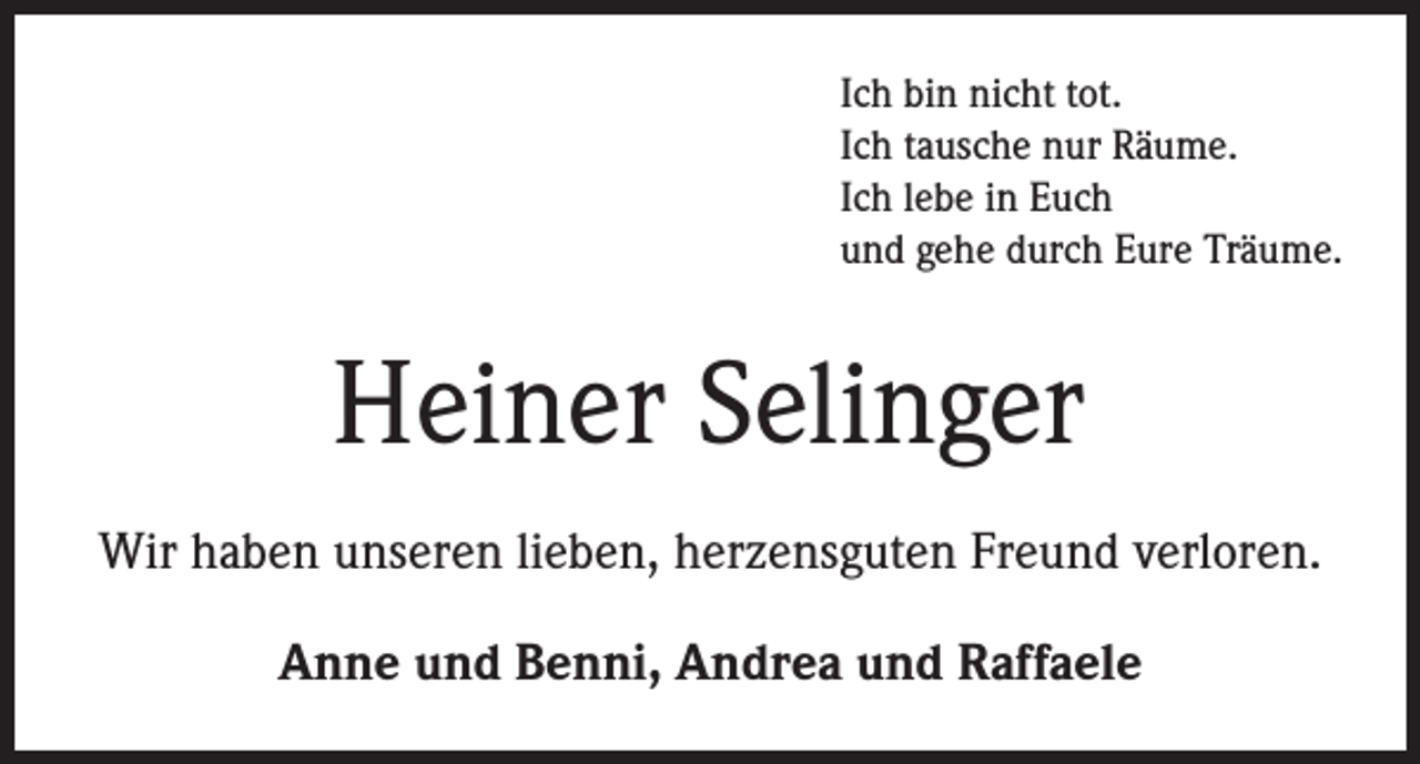 <p>Ich bin nicht tot.<br />Ich tausche nur Räume.<br />Ich lebe in Euch<br />und gehe durch Eure Träume.</p><p>Heiner Selinger<br />Wir haben unseren lieben, herzensguten Freund verloren.<br />Anne und Benni, Andrea und Raffaele</p>