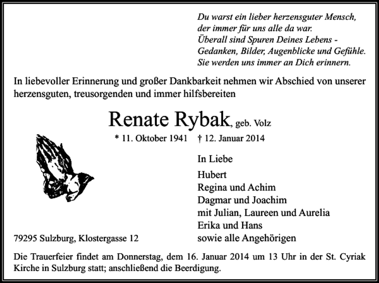 <p>Du warst ein lieber herzensguter Mensch,<br />der immer für uns alle da war.<br />Überall sind Spuren Deines Lebens Gedanken, Bilder, Augenblicke und Gefühle.<br />Sie werden uns immer an Dich erinnern.</p><p>In liebevoller Erinnerung und großer Dankbarkeit nehmen wir Abschied von unserer<br />herzensguten, treusorgenden und immer hilfsbereiten</p><p>Renate Rybak, geb. Volz<br />* 11. Oktober 1941</p><p>† 12. Januar 2014</p><p>In Liebe</p><p>79295 Sulzburg, Klostergasse 12</p><p>Hubert<br />Regina und Achim<br />Dagmar und Joachim<br />mit Julian, Laureen und Aurelia<br />Erika und Hans<br />sowie alle Angehörigen</p><p>Die Trauerfeier findet am Donnerstag, dem 16. Januar 2014 um 13 Uhr in der St. Cyriak<br />Kirche in Sulzburg statt; anschließend die Beerdigung.</p>