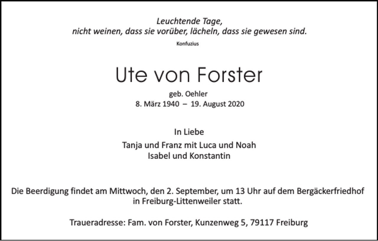 <p>Leuchtende Tage,<br />nicht weinen, dass sie vorüber, lächeln, dass sie gewesen sind.<br />Konfuzius</p><p>Ute von Forster<br />geb. Oehler<br />8. März 1940 – 19. August 2020</p><p>In Liebe<br />Tanja und Franz mit Luca und Noah<br />Isabel und Konstantin</p><p>Die Beerdigung findet am Mittwoch, den 2. September, um 13 Uhr auf dem Bergäckerfriedhof<br />in Freiburg-Littenweiler statt.<br />Traueradresse: Fam. von Forster, Kunzenweg 5, 79117 Freiburg</p>