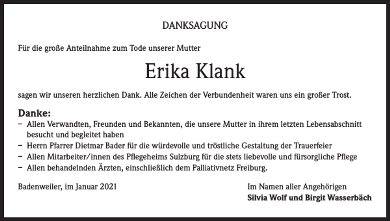 <p>DANKSAGUNG<br />Für die große Anteilnahme zum Tode unserer Mutter</p><p>Erika Klank<br />sagen wir unseren herzlichen Dank. Alle Zeichen der Verbundenheit waren uns ein großer Trost.</p><p>Danke:</p><p>– Allen Verwandten, Freunden und Bekannten, die unsere Mutter in ihrem letzten Lebensabschnitt<br />besucht und begleitet haben<br />– Herrn Pfarrer Dietmar Bader für die würdevolle und tröstliche Gestaltung der Trauerfeier<br />– Allen Mitarbeiter/innen des Pflegeheims Sulzburg für die stets liebevolle und fürsorgliche Pflege<br />– Allen behandelnden Ärzten, einschließlich dem Palliativnetz Freiburg.<br />Badenweiler, im Januar 2021 Im Namen aller Angehörigen<br />Silvia Wolf und Birgit Wasserbäch</p>