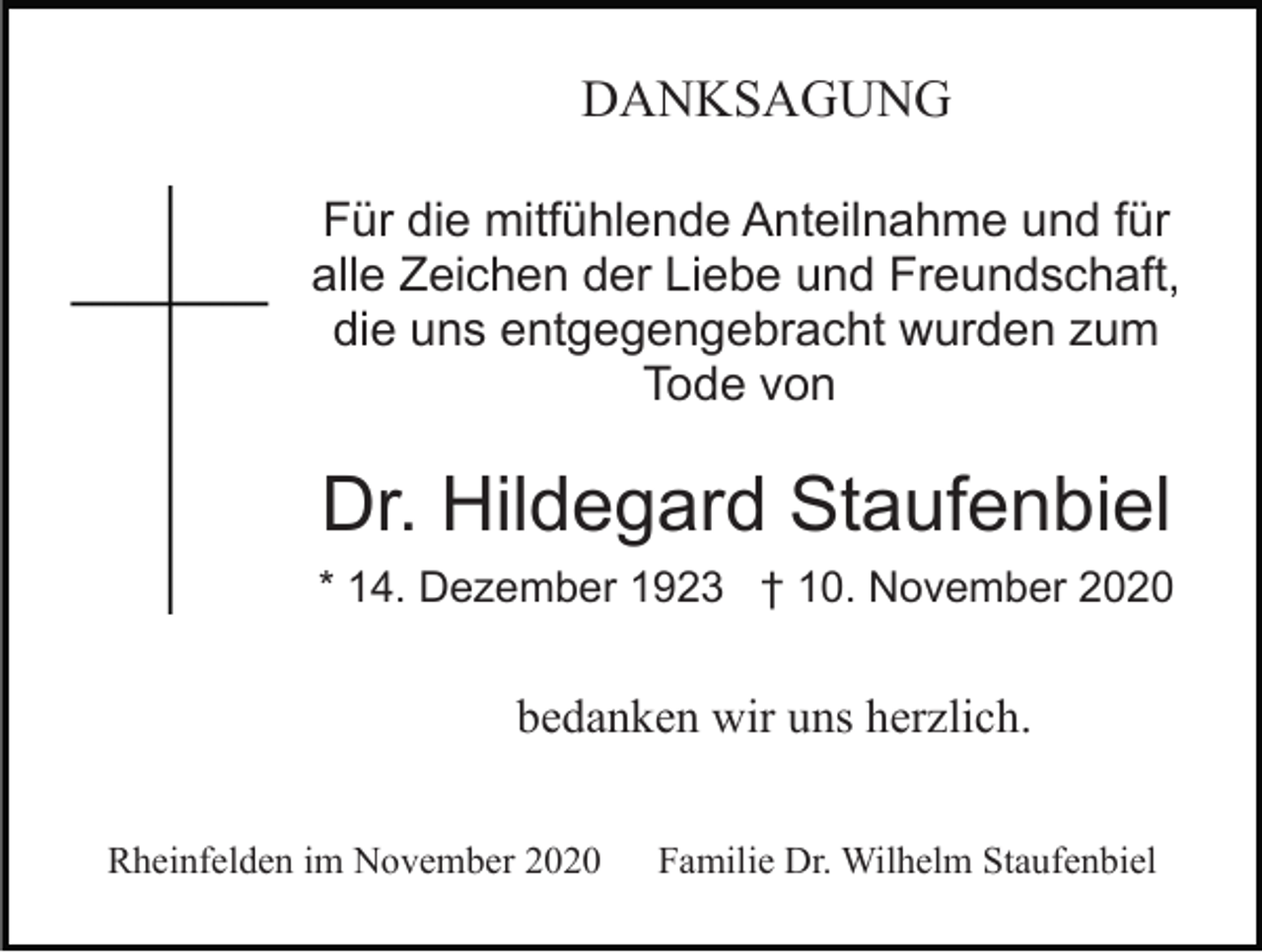 <p>DANKSAGUNG<br />Für die mitfühlende Anteilnahme und für<br />alle Zeichen der Liebe und Freundschaft,<br />die uns entgegengebracht wurden zum<br />Tode von</p><p>Dr. Hildegard Staufenbiel<br />* 14. Dezember 1923 † 10. November 2020</p><p>bedanken wir uns herzlich.<br />Rheinfelden im November 2020</p><p>Familie Dr. Wilhelm Staufenbiel</p>