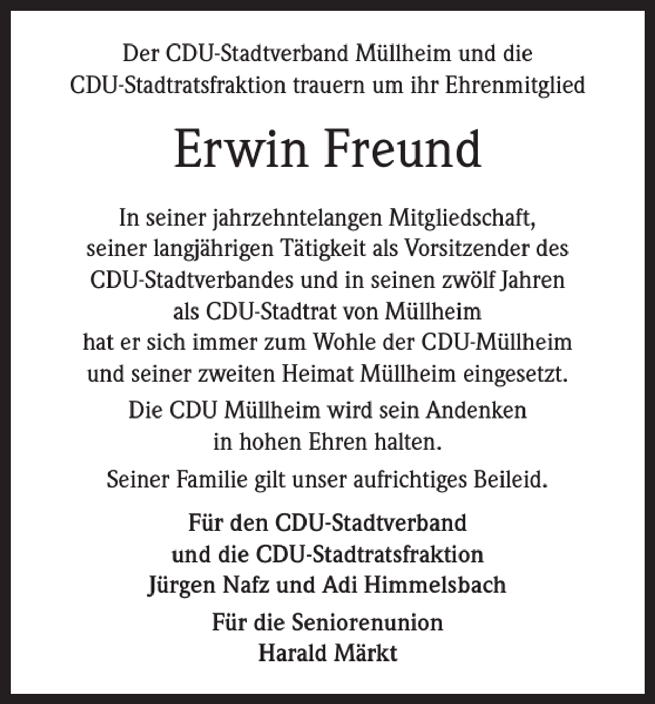 <p>Der CDU-Stadtverband Müllheim und die<br />CDU-Stadtratsfraktion trauern um ihr Ehrenmitglied</p><p>Erwin Freund<br />In seiner jahrzehntelangen Mitgliedschaft,<br />seiner langjährigen Tätigkeit als Vorsitzender des<br />CDU-Stadtverbandes und in seinen zwölf Jahren<br />als CDU-Stadtrat von Müllheim<br />hat er sich immer zum Wohle der CDU-Müllheim<br />und seiner zweiten Heimat Müllheim eingesetzt.<br />Die CDU Müllheim wird sein Andenken<br />in hohen Ehren halten.<br />Seiner Familie gilt unser aufrichtiges Beileid.<br />Für den CDU-Stadtverband<br />und die CDU-Stadtratsfraktion<br />Jürgen Nafz und Adi Himmelsbach<br />Für die Seniorenunion<br />Harald Märkt</p>