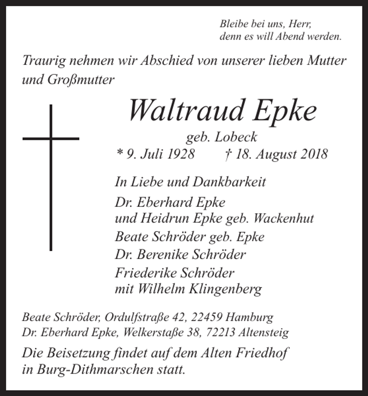 <p>Bleibe bei uns, Herr,<br />denn es will Abend werden.</p><p>Traurig nehmen wir Abschied von unserer lieben Mutter<br />und Großmutter</p><p>Waltraud Epke</p><p>geb. Lobeck<br />* 9. Juli 1928 † 18. August 2018<br />In Liebe und Dankbarkeit<br />Dr. Eberhard Epke<br />und Heidrun Epke geb. Wackenhut<br />Beate Schröder geb. Epke<br />Dr. Berenike Schröder<br />Friederike Schröder<br />mit Wilhelm Klingenberg<br />Beate Schröder, Ordulfstraße 42, 22459 Hamburg<br />Dr. Eberhard Epke, Welkerstaße 38, 72213 Altensteig</p><p>Die Beisetzung findet auf dem Alten Friedhof<br />in Burg-Dithmarschen statt.</p>
