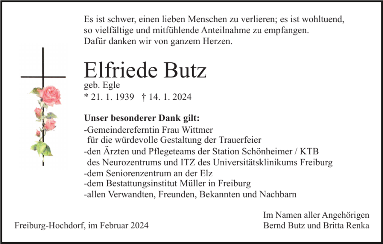 <p>Es ist schwer, einen lieben Menschen zu verlieren; es ist wohltuend,<br />so vielfältige und mitfühlende Anteilnahme zu empfangen.<br />Dafür danken wir von ganzem Herzen.</p><p>Elfriede<br />Butz<br />geb. Egle<br />* 21. 1. 1939 † 14. 1. 2024<br />Unser besonderer Dank gilt:<br />-Gemeindereferntin Frau Wittmer<br />für die würdevolle Gestaltung der Trauerfeier<br />-den Ärzten und Pflegeteams der Station Schönheimer / KTB<br />des Neurozentrums und ITZ des Universitätsklinikums Freiburg<br />-dem Seniorenzentrum an der Elz<br />-dem Bestattungsinstitut Müller in Freiburg<br />-allen Verwandten, Freunden, Bekannten und Nachbarn<br />Freiburg-Hochdorf, im Februar 2024</p><p>Im Namen aller Angehörigen<br />Bernd Butz und Britta Renka</p>