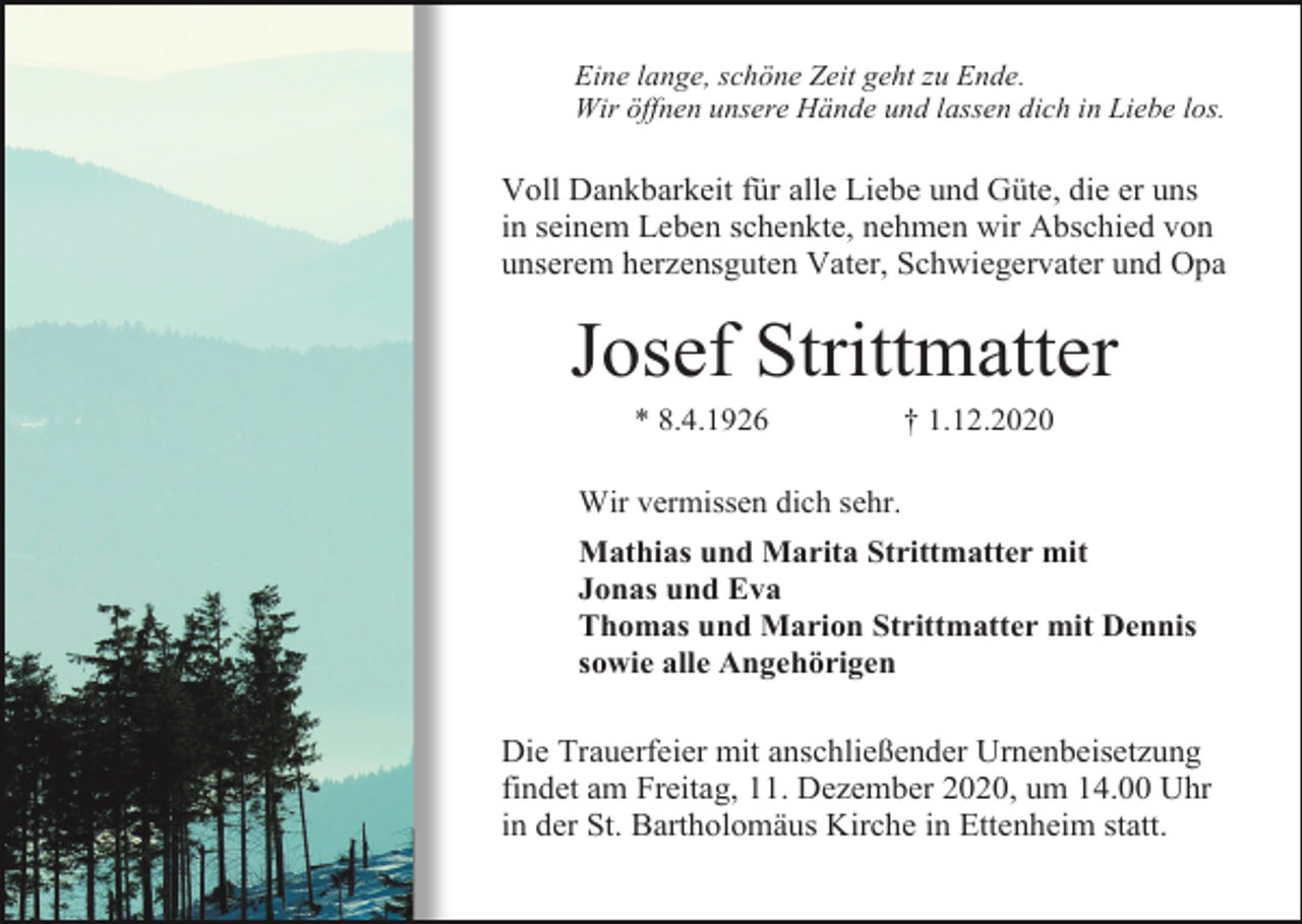 <p>Eine lange, schöne Zeit geht zu Ende.<br />Wir öffnen unsere Hände und lassen dich in Liebe los.</p><p>Voll Dankbarkeit für alle Liebe und Güte, die er uns<br />in seinem Leben schenkte, nehmen wir Abschied von<br />unserem herzensguten Vater, Schwiegervater und Opa</p><p>Josef Strittmatter<br />* 8.4.1926</p><p>† 1.12.2020</p><p>Wir vermissen dich sehr.<br />Mathias und Marita Strittmatter mit<br />Jonas und Eva<br />Thomas und Marion Strittmatter mit Dennis<br />sowie alle Angehörigen</p><p>Die Trauerfeier mit anschließender Urnenbeisetzung<br />findet am Freitag, 11. Dezember 2020, um 14.00 Uhr<br />in der St. Bartholomäus Kirche in Ettenheim statt.</p>