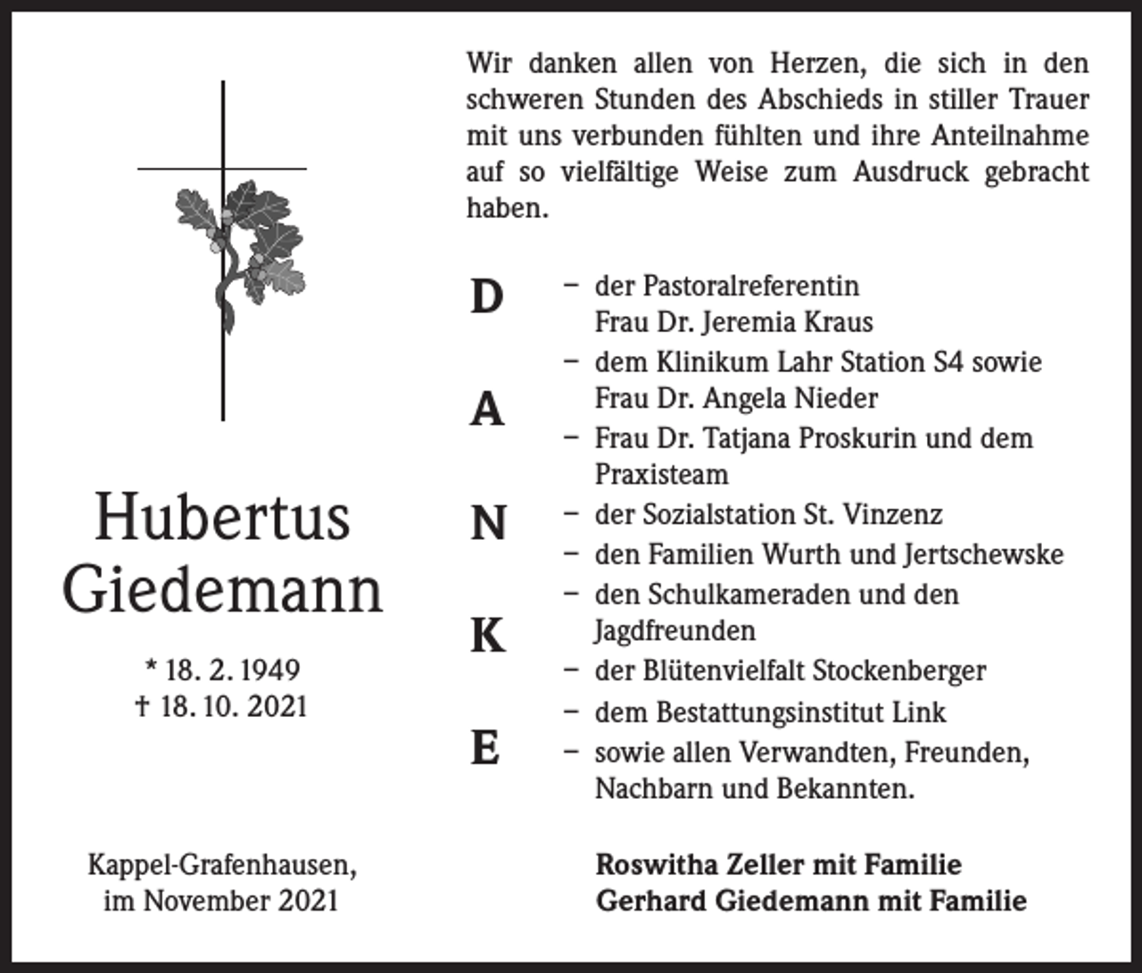 <p>Wir danken allen von Herzen, die sich in den<br />­schweren Stunden des Abschieds in stiller Trauer<br />mit uns verbunden fühlten und ihre Anteilnahme<br />auf so vielfältige Weise zum Ausdruck gebracht<br />­haben.</p><p>D<br />A</p><p>Hubertus<br />Giedemann<br />* 18. 2. 1949<br />† 18. 10. 2021</p><p>Kappel-Grafenhausen,<br />im November 2021</p><p>N<br />K<br />E</p><p>– der Pastoralreferentin<br />Frau Dr. Jeremia Kraus<br />– dem Klinikum Lahr Station S4 sowie<br />Frau Dr. Angela Nieder<br />– Frau Dr. Tatjana Proskurin und dem<br />Praxisteam<br />– der Sozialstation St. Vinzenz<br />– den Familien Wurth und Jertschewske<br />– den Schulkameraden und den<br />Jagdfreunden<br />– der Blütenvielfalt Stockenberger<br />– dem Bestattungsinstitut Link<br />– sowie allen Verwandten, Freunden,<br />Nachbarn und Bekannten.<br />Roswitha Zeller mit Familie<br />Gerhard Giedemann mit Familie</p>