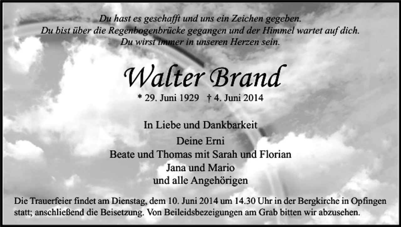 <p>Du hast es geschafft und uns ein Zeichen gegeben.<br />Du bist über die Regenbogenbrücke gegangen und der Himmel wartet auf dich.<br />Du wirst immer in unseren Herzen sein.</p><p>Walter Brand<br />* 29. Juni 1929 † 4. Juni 2014</p><p>In Liebe und Dankbarkeit<br />Deine Erni<br />Beate und Thomas mit Sarah und Florian<br />Jana und Mario<br />und alle Angehörigen<br />Die Trauerfeier findet am Dienstag, dem 10. Juni 2014 um 14.30 Uhr in der Bergkirche in Opfingen<br />statt; anschließend die Beisetzung. Von Beileidsbezeigungen am Grab bitten wir abzusehen.</p>