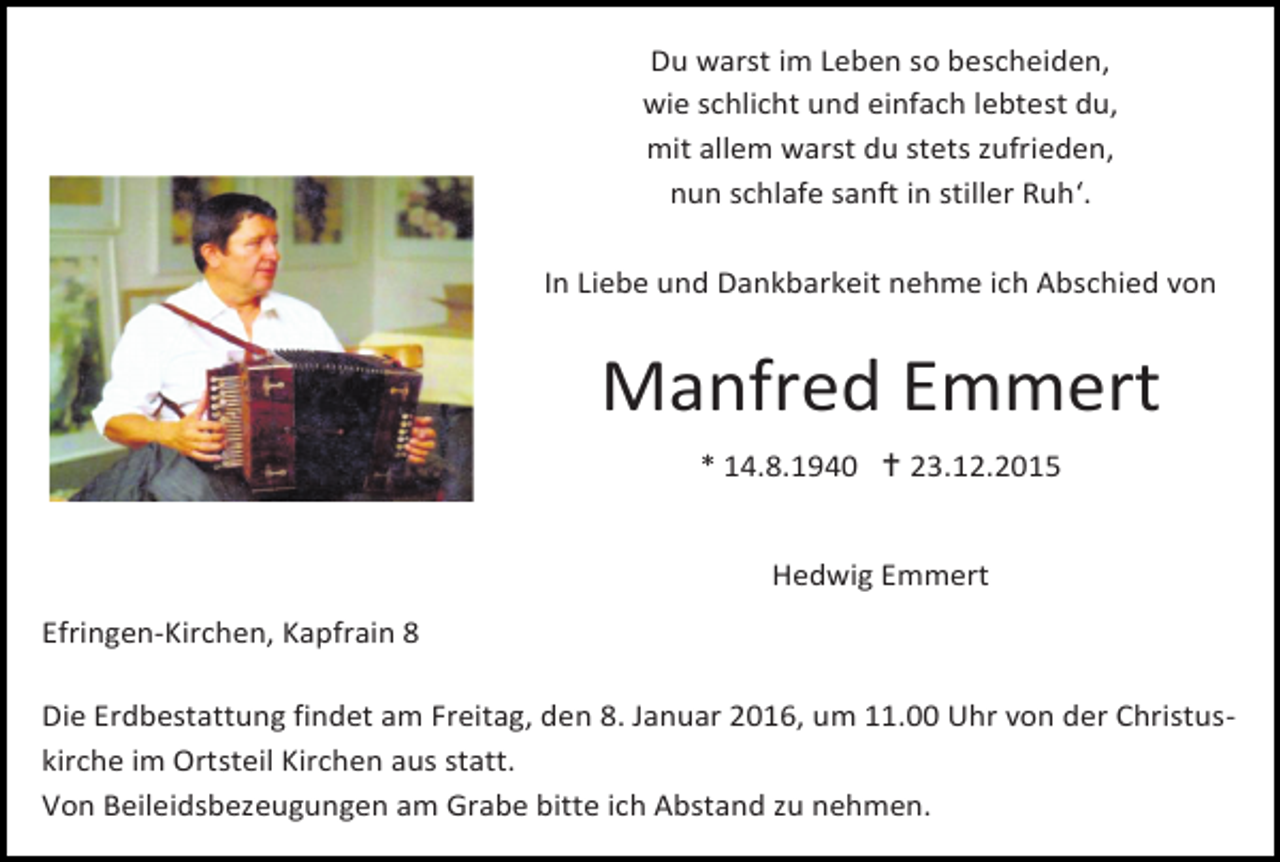 <p>Du warst im Leben so bescheiden,<br />wie schlicht und einfach lebtest du,<br />mit allem warst du stets zufrieden,<br />nun schlafe sanft in stiller Ruh‘.<br />In Liebe und Dankbarkeit nehme ich Abschied von</p><p>Manfred Emmert<br />* 14.8.1940  23.12.2015<br />Hedwig Emmert<br />Efringen-Kirchen, Kapfrain 8<br />Die Erdbestattung findet am Freitag, den 8. Januar 2016, um 11.00 Uhr von der Christuskirche im Ortsteil Kirchen aus statt.<br />Von Beileidsbezeugungen am Grabe bitte ich Abstand zu nehmen.</p>