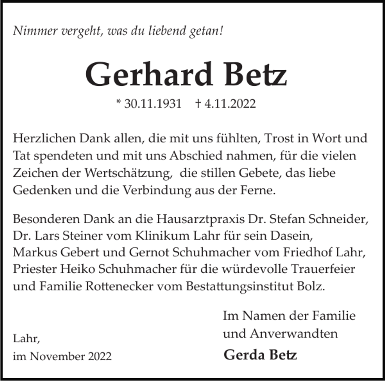 <p>Nimmer vergeht, was du liebend getan!</p><p>Gerhard Be�<br />* 30.11.1931</p><p>† 4.11.2022</p><p>Herzlichen Dank allen, die mit uns fühlten, Trost in Wort und<br />Tat spendeten und mit uns Abschied nahmen, für die vielen<br />Zeichen der Wertschä�ung, die stillen Gebete, das liebe<br />Gedenken und die Verbindung aus der Ferne.<br />Besonderen Dank an die Hausarztpraxis Dr. Stefan Schneider,<br />Dr. Lars Steiner vom Klinikum Lahr für sein Dasein,<br />Markus Gebert und Gernot Schuhmacher vom Friedhof Lahr,<br />Priester Heiko Schuhmacher für die würdevolle Trauerfeier<br />und Familie Ro�enecker vom Besta�ungsinstitut Bolz.</p><p>Lahr,</p><p>Im Namen der Familie<br />und Anverwandten</p><p>im November 2022</p><p>Gerda Be�</p>
