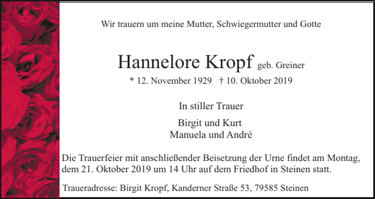 <p>Wir trauern um meine Mutter, Schwiegermutter und Gotte</p><p>Hannelore Kropf geb. Greiner<br />* 12. November 1929 † 10. Oktober 2019</p><p>In stiller Trauer<br />Birgit und Kurt<br />Manuela und André<br />Die Trauerfeier mit anschließender Beisetzung der Urne findet am Montag,<br />dem 21. Oktober 2019 um 14 Uhr auf dem Friedhof in Steinen statt.<br />Traueradresse: Birgit Kropf, Kanderner Straße 53, 79585 Steinen</p>