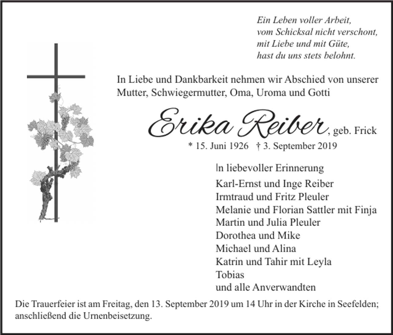 <p>Ein Leben voller Arbeit,<br />vom Schicksal nicht verschont,<br />mit Liebe und mit Güte,<br />hast du uns stets belohnt.</p><p>In Liebe und Dankbarkeit nehmen wir Abschied von unserer<br />Mutter, Schwiegermutter, Oma, Uroma und Gotti</p><p>Erika Reiber</p><p>, geb. Frick</p><p>* 15. Juni 1926 † 3. September 2019</p><p>In liebevoller Erinnerung<br />Karl-Ernst und Inge Reiber<br />Irmtraud und Fritz Pleuler<br />Melanie und Florian Sattler mit Finja<br />Martin und Julia Pleuler<br />Dorothea und Mike<br />Michael und Alina<br />Katrin und Tahir mit Leyla<br />Tobias<br />und alle Anverwandten<br />Die Trauerfeier ist am Freitag, den 13. September 2019 um 14 Uhr in der Kirche in Seefelden;<br />anschließend die Urnenbeisetzung.</p>