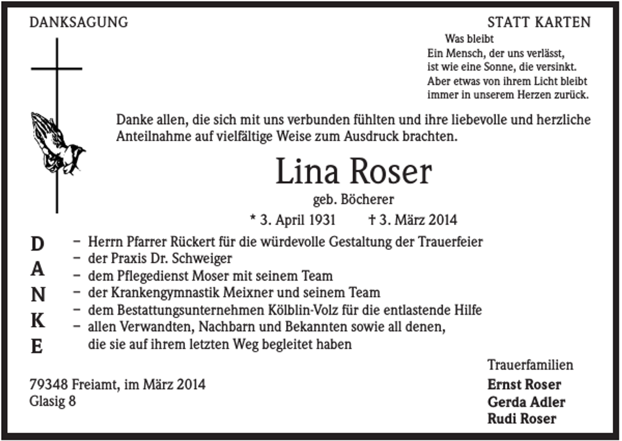 <p>DANKSAGUNG</p><p>STATT KARTEN<br />Was bleibt<br />Ein Mensch, der uns verlässt,<br />ist wie eine Sonne, die versinkt.<br />Aber etwas von ihrem Licht bleibt<br />immer in unserem Herzen zurück.</p><p>Danke allen, die sich mit uns verbunden fühlten und ihre liebevolle und herzliche<br />Anteilnahme auf vielfältige Weise zum Ausdruck brachten.</p><p>Lina Roser<br />D<br />A<br />N<br />K<br />E</p><p>–<br />–<br />–<br />–<br />–<br />–</p><p>geb. Böcherer<br />* 3. April 1931<br />† 3. März 2014<br />Herrn Pfarrer Rückert für die würdevolle Gestaltung der Trauerfeier<br />der Praxis Dr. Schweiger<br />dem Pflegedienst Moser mit seinem Team<br />der Krankengymnastik Meixner und seinem Team<br />dem Bestattungsunternehmen Kölblin-Volz für die entlastende Hilfe<br />allen Verwandten, Nachbarn und Bekannten sowie all denen,<br />die sie auf ihrem letzten Weg begleitet haben</p><p>79348 Freiamt, im März 2014<br />Glasig 8</p><p>Trauerfamilien<br />Ernst Roser<br />Gerda Adler<br />Rudi Roser</p>