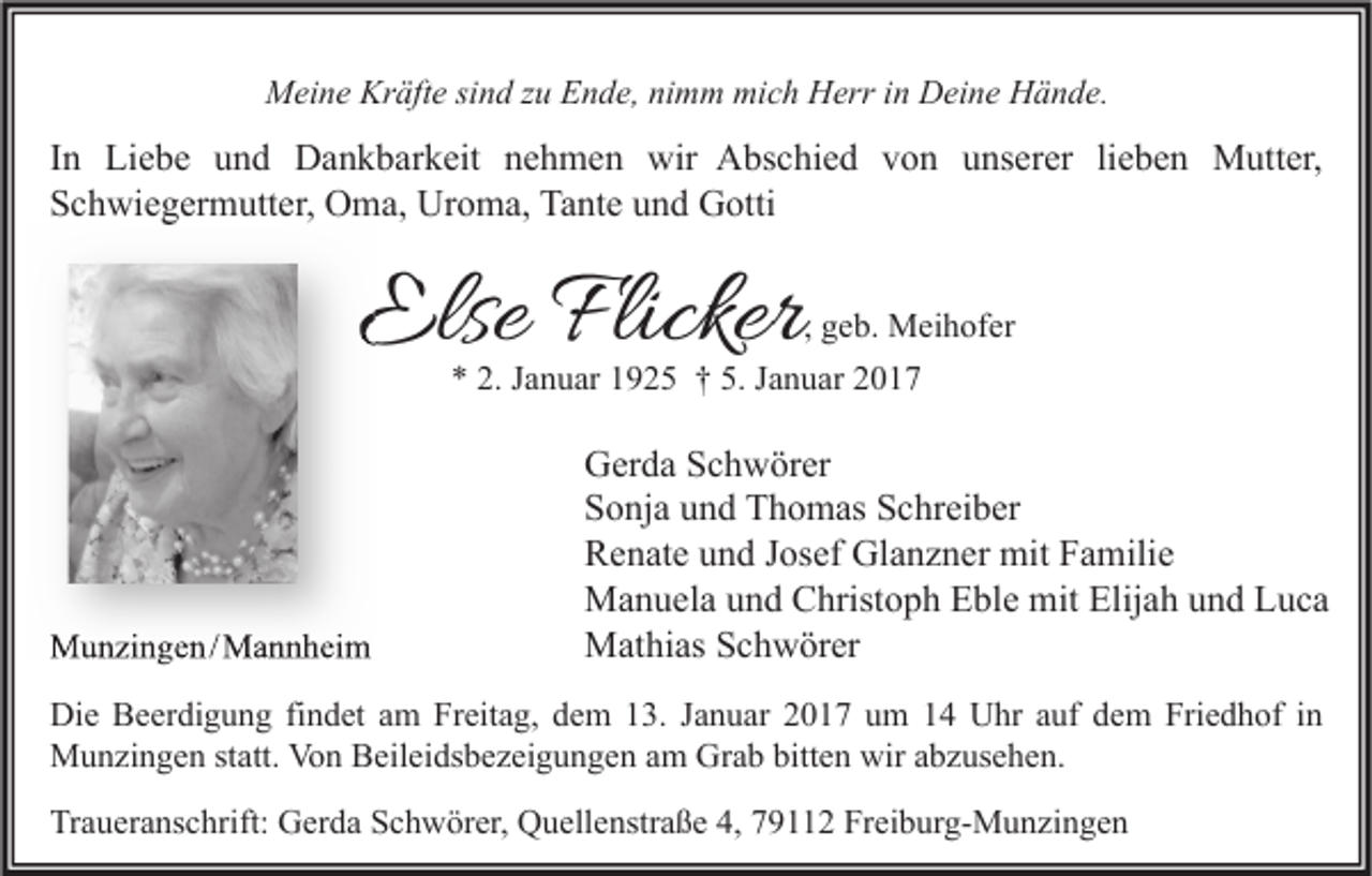 <p>Meine Kräfte sind zu Ende, nimm mich Herr in Deine Hände.</p><p>In Liebe und Dankbarkeit nehmen wir Abschied von unserer lieben Mutter,<br />Schwiegermutter, Oma, Uroma, Tante und Gotti</p><p>Else Flicker</p><p>, geb. Meihofer<br />* 2. Januar 1925 † 5. Januar 2017</p><p>Munzingen /Mannheim<br />/ Mannheim</p><p>Gerda Schwörer<br />Sonja und Thomas Schreiber<br />Renate und Josef Glanzner mit Familie<br />Manuela und Christoph Eble mit Elijah und Luca<br />Mathias Schwörer</p><p>Die Beerdigung findet am Freitag, dem 13. Januar 2017 um 14 Uhr auf dem Friedhof in<br />Munzingen statt. Von Beileidsbezeigungen am Grab bitten wir abzusehen.<br />Traueranschrift: Gerda Schwörer, Quellenstraße 4, 79112 Freiburg-Munzingen</p>