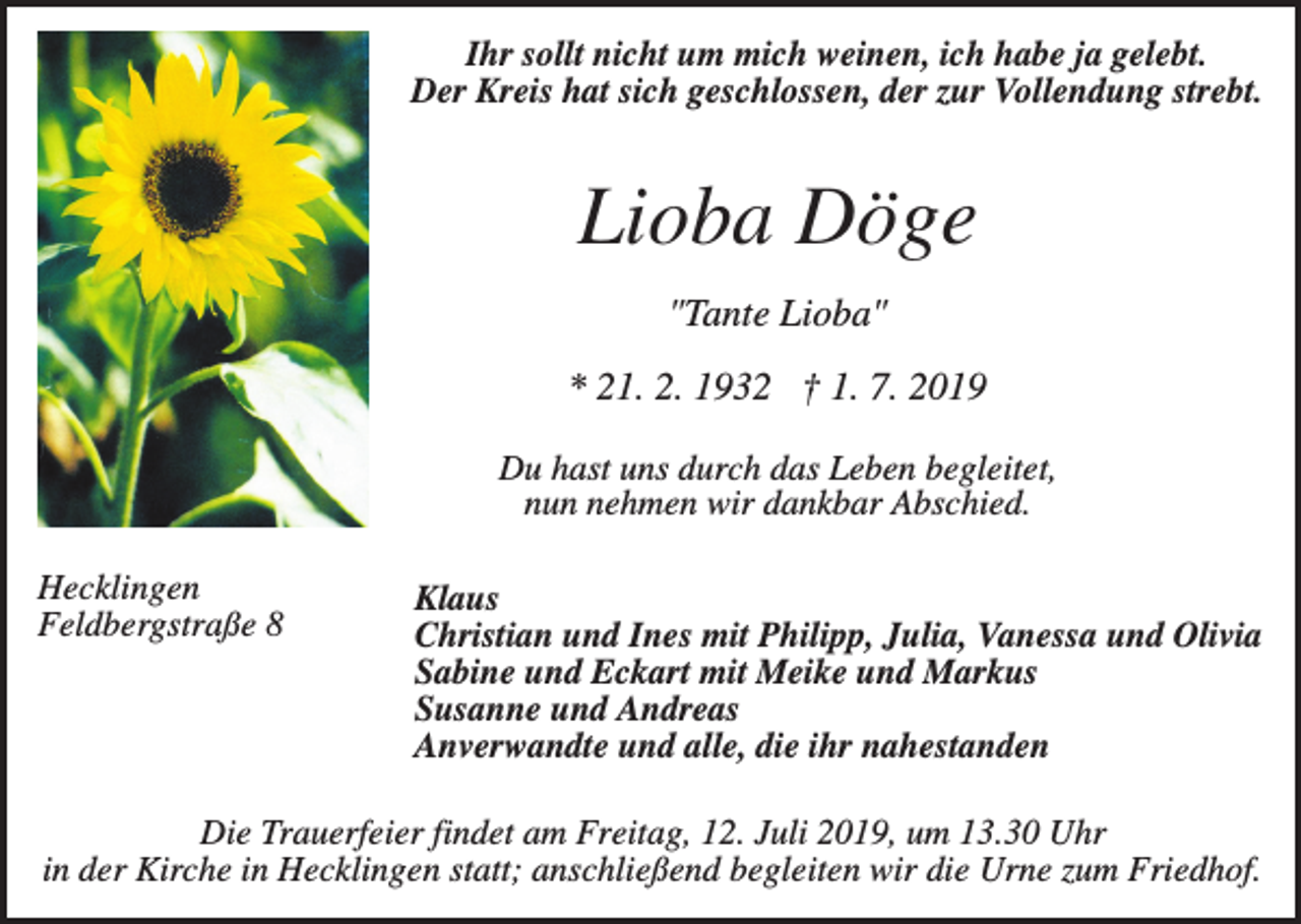 <p>Ihr sollt nicht um mich weinen, ich habe ja gelebt.<br />Der Kreis hat sich geschlossen, der zur Vollendung strebt.</p><p>Lioba Döge<br />"Tante Lioba"<br />* 21. 2. 1932 † 1. 7. 2019<br />Du hast uns durch das Leben begleitet,<br />nun nehmen wir dankbar Abschied.<br />Hecklingen<br />Feldbergstraße 8</p><p>Klaus<br />Christian und Ines mit Philipp, Julia, Vanessa und Olivia<br />Sabine und Eckart mit Meike und Markus<br />Susanne und Andreas<br />Anverwandte und alle, die ihr nahestanden</p><p>Die Trauerfeier findet am Freitag, 12. Juli 2019, um 13.30 Uhr<br />in der Kirche in Hecklingen statt; anschließend begleiten wir die Urne zum Friedhof.</p>