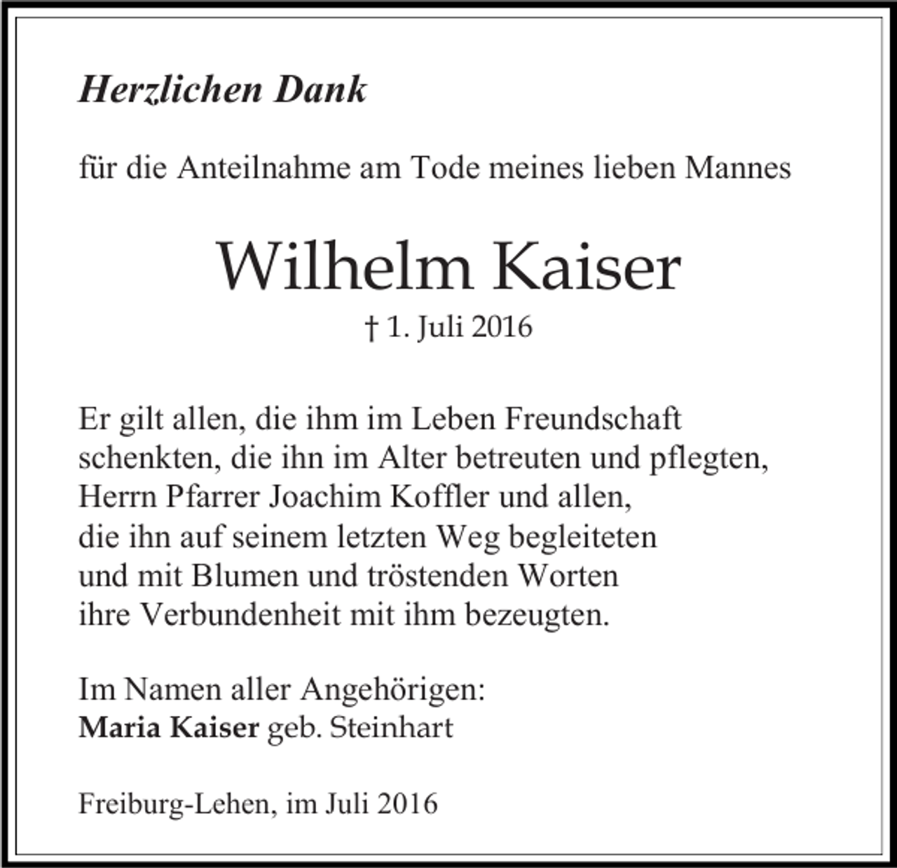 <p>Herzlichen Dank<br />für die Anteilnahme am Tode meines lieben Mannes</p><p>Wilhelm Kaiser<br />† 1. Juli 2016</p><p>Er gilt allen, die ihm im Leben Freundschaft<br />schenkten, die ihn im Alter betreuten und pflegten,<br />Herrn Pfarrer Joachim Koffler und allen,<br />die ihn auf seinem letzten Weg begleiteten<br />und mit Blumen und tröstenden Worten<br />ihre Verbundenheit mit ihm bezeugten.<br />Im Namen aller Angehörigen:<br />Maria Kaiser geb. Steinhart<br />Freiburg-Lehen, im Juli 2016</p>