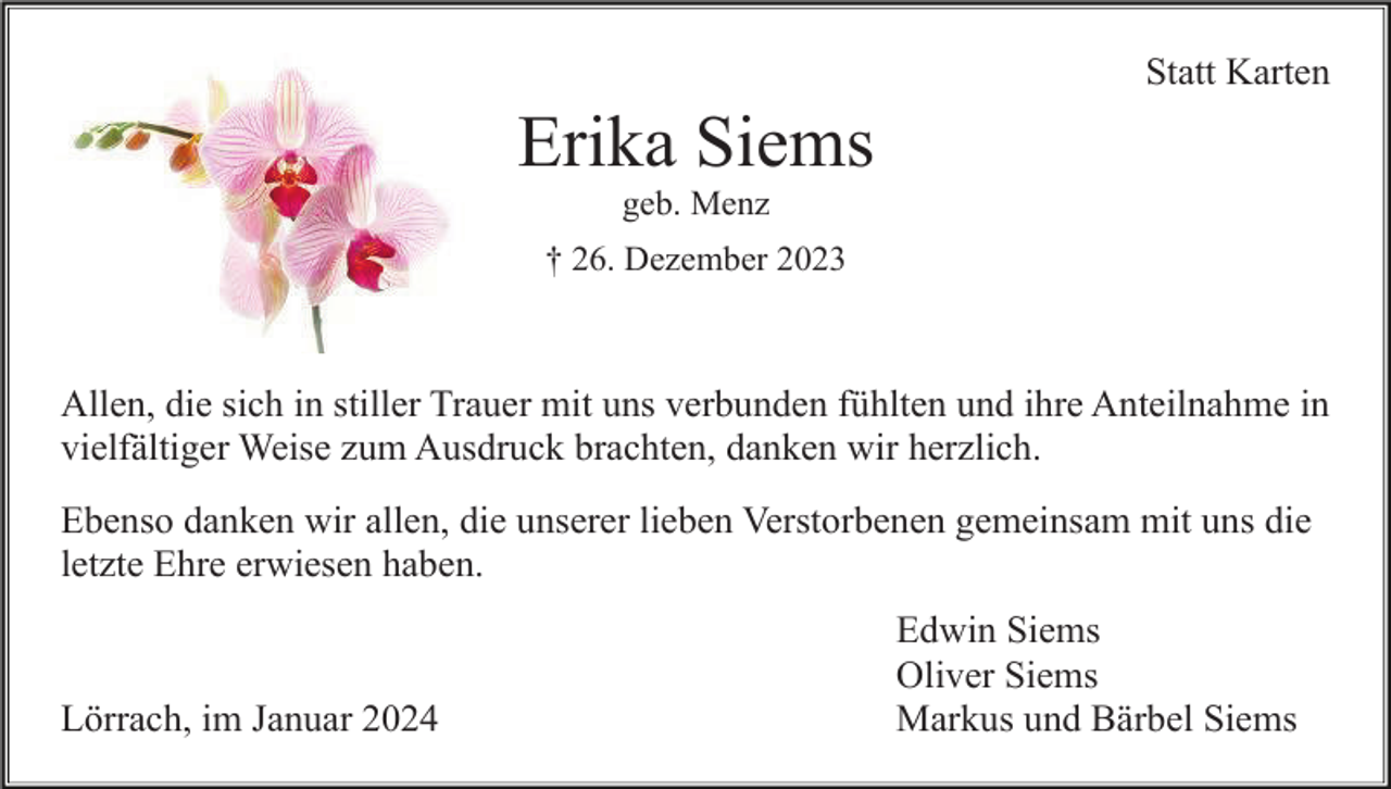 <p>Statt Karten</p><p>Erika Siems<br />geb. Menz<br />† 26. Dezember 2023</p><p>Allen, die sich in stiller Trauer mit uns verbunden fühlten und ihre Anteilnahme in<br />vielfältiger Weise zum Ausdruck brachten, danken wir herzlich.<br />Ebenso danken wir allen, die unserer lieben Verstorbenen gemeinsam mit uns die<br />letzte Ehre erwiesen haben.</p><p>Lörrach, im Januar 2024</p><p>Edwin Siems<br />Oliver Siems<br />Markus und Bärbel Siems</p>