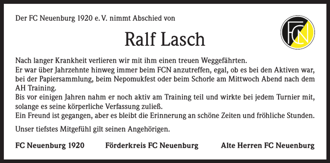 <p>Der FC Neuenburg 1920 e. V. nimmt Abschied von</p><p>Ralf Lasch<br />Nach langer Krankheit verlieren wir mit ihm einen treuen Weggefährten.<br />Er war über Jahrzehnte hinweg immer beim FCN anzutreffen, egal, ob es bei den Aktiven war,<br />bei der Papiersammlung, beim Nepomukfest oder beim Schorle am Mittwoch Abend nach dem<br />AH Training.<br />Bis vor einigen Jahren nahm er noch aktiv am Training teil und wirkte bei jedem Turnier mit,<br />solange es seine körperliche Verfassung zuließ.<br />Ein Freund ist gegangen, aber es bleibt die Erinnerung an schöne Zeiten und fröhliche Stunden.<br />Unser tiefstes Mitgefühl gilt seinen Angehörigen.<br />FC Neuenburg 1920</p><p>Förderkreis FC Neuenburg</p><p>Alte Herren FC Neuenburg</p>
