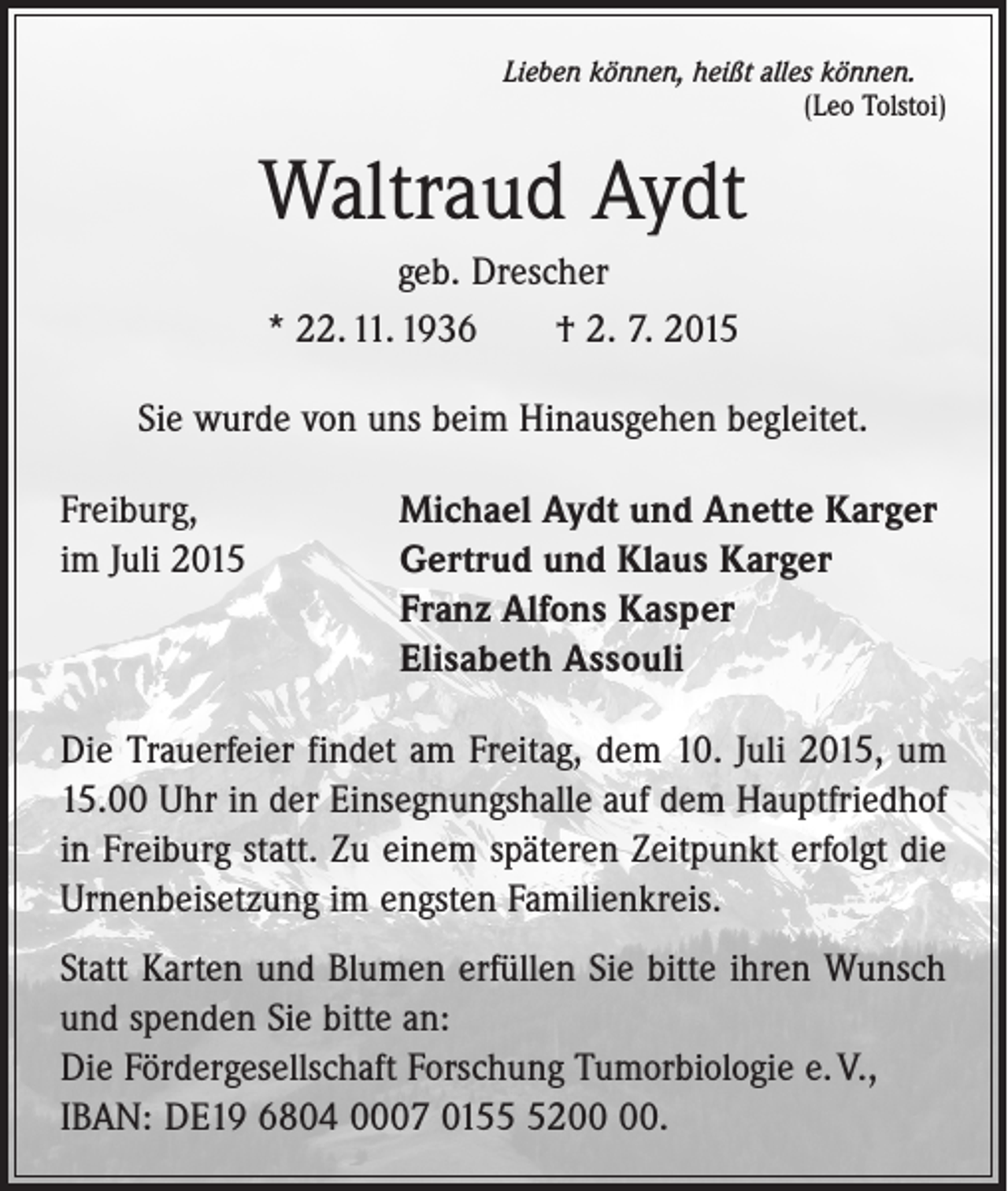 <p>Lieben können, heißt alles können.</p><p>(Leo Tolstoi)</p><p>Waltraud Aydt<br />geb. Drescher<br />* 22. 11. 1936 † 2. 7. 2015<br />Sie wurde von uns beim Hinausgehen begleitet.<br />Freiburg,<br />Michael Aydt und Anette Karger<br />im Juli 2015 Gertrud und Klaus Karger<br />Franz Alfons Kasper<br />Elisabeth Assouli<br />Die Trauerfeier findet am Freitag, dem 10. Juli 2015, um<br />15.00 Uhr in der Einsegnungshalle auf dem Hauptfriedhof<br />in Freiburg statt. Zu einem späteren Zeitpunkt erfolgt die<br />Urnenbeisetzung im engsten Familienkreis.<br />Statt Karten und Blumen erfüllen Sie bitte ihren Wunsch<br />und spenden Sie bitte an:</p><p>Die Fördergesellschaft Forschung Tumorbiologie e. V.,<br />IBAN: DE19 6804 0007 0152.</p>