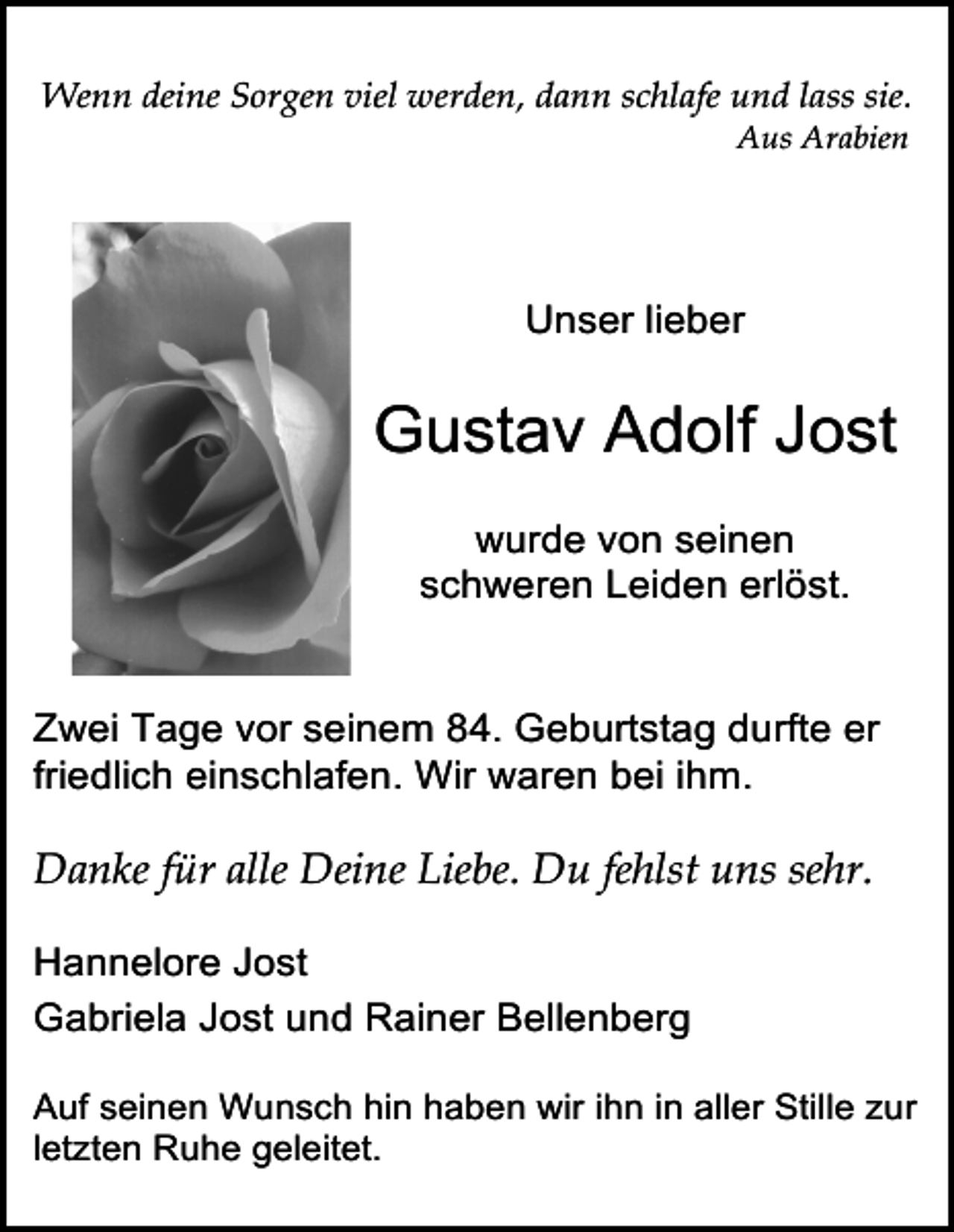 <p>Wenn deine Sorgen viel werden, dann schlafe und lass sie.<br />Aus Arabien</p><p>!</p><p>Unser lieber</p><p>Gustav Adolf Jost<br />wurde von seinen<br />schweren Leiden erlöst.<br />Zwei Tage vor seinem 84. Geburtstag durfte er<br />friedlich einschlafen. Wir waren bei ihm.</p><p>Danke für alle Deine Liebe. Du fehlst uns sehr.<br />Hannelore Jost<br />Gabriela Jost und Rainer Bellenberg<br />Auf seinen Wunsch hin haben wir ihn in aller Stille zur<br />letzten Ruhe geleitet.</p>