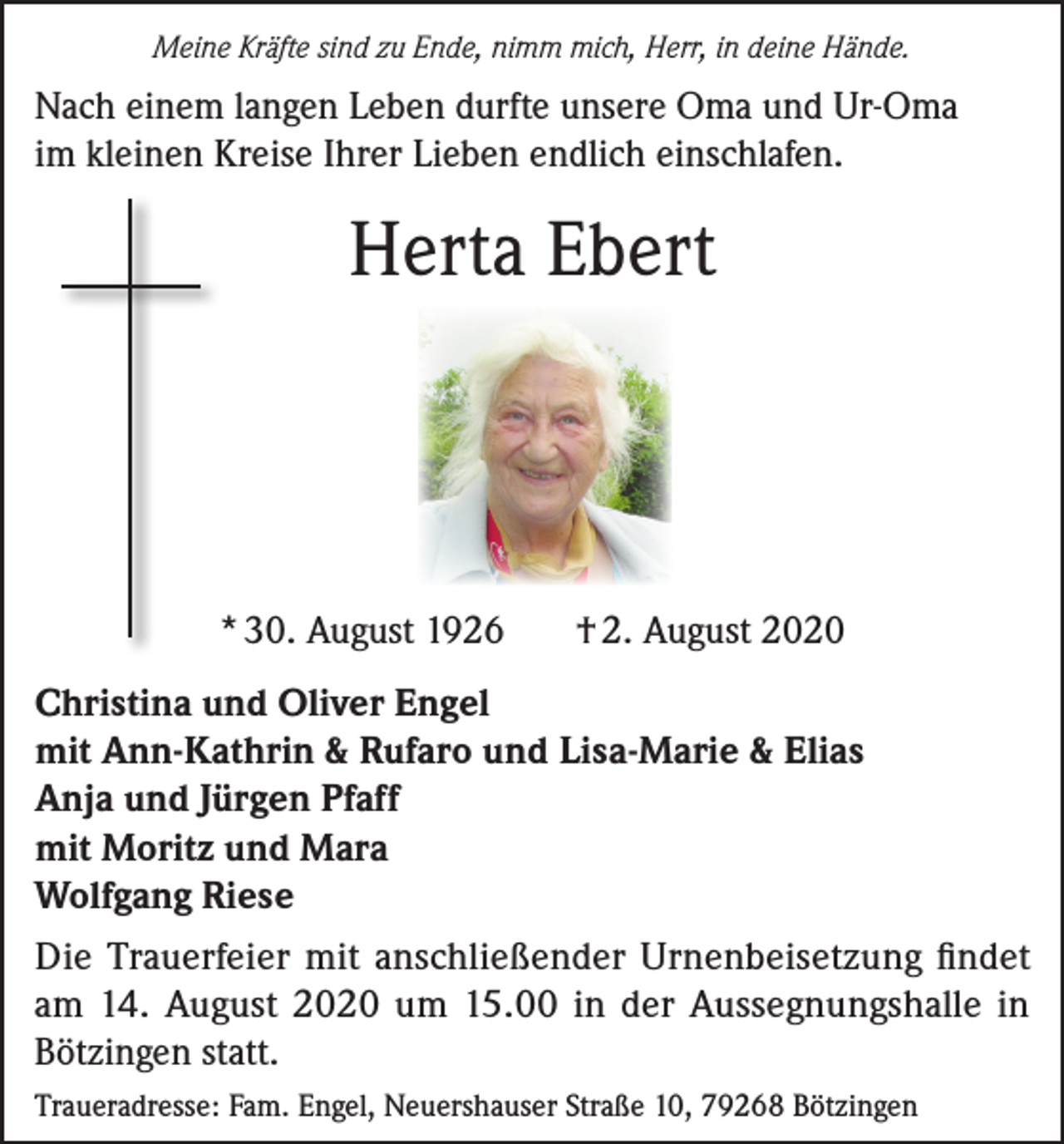 <p>Meine Kräfte sind zu Ende, nimm mich, Herr, in deine Hände.</p><p>Nach einem langen Leben durfte unsere Oma und Ur-Oma<br />im kleinen Kreise Ihrer Lieben endlich einschlafen.</p><p>Herta Ebert</p><p>* 30. August 1926</p><p>† 2. August 2020</p><p>Christina und Oliver Engel<br />mit Ann-Kathrin &amp; Rufaro und Lisa-Marie &amp; Elias<br />Anja und Jürgen Pfaff<br />mit Moritz und Mara<br />Wolfgang Riese<br />Die Trauerfeier mit anschließender Urnenbeisetzung findet<br />am 14. August 2020 um 15.00 in der Aussegnungshalle in<br />Bötzingen statt.<br />Traueradresse: Fam. Engel, Neuershauser Straße 10, 79268 Bötzingen</p>