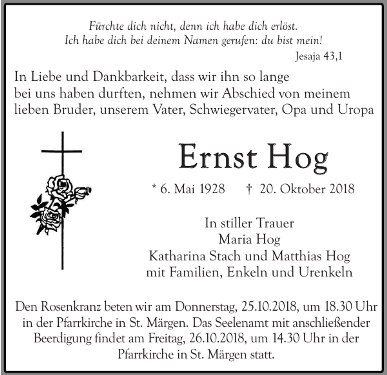 <p>Fürchte dich nicht, denn ich habe dich erlöst.<br />Ich habe dich bei deinem Namen gerufen: du bist mein!<br />Jesaja 43,1</p><p>In Liebe und Dankbarkeit, dass wir ihn so lange<br />bei uns haben durften, nehmen wir Abschied von meinem<br />lieben Bruder, unserem Vater, Schwiegervater, Opa und Uropa</p><p>Ernst Hog<br />* 6. Mai 1928</p><p>† 20. Oktober 2018</p><p>In stiller Trauer<br />Maria Hog<br />Katharina Stach und Matthias Hog<br />mit Familien, Enkeln und Urenkeln<br />Den Rosenkranz beten wir am Donnerstag, 25.10.2018, um 18.30 Uhr<br />in der Pfarrkirche in St. Märgen. Das Seelenamt mit anschließender<br />Beerdigung findet am Freitag, 26.10.2018, um 14.30 Uhr in der<br />Pfarrkirche in St. Märgen statt.</p>