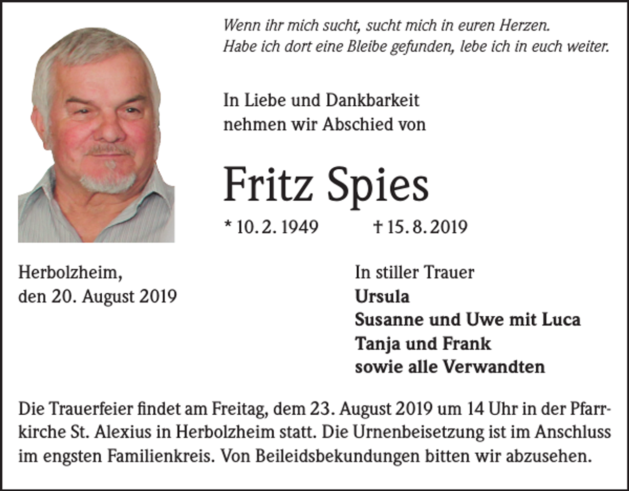 <p>Wenn ihr mich sucht, sucht mich in euren Herzen.<br />Habe ich dort eine Bleibe gefunden, lebe ich in euch weiter.</p><p>In Liebe und Dankbarkeit<br />nehmen wir Abschied von</p><p>Fritz Spies<br />* 10. 2. 1949<br />Herbolzheim,<br />den 20. August 2019</p><p>† 15. 8. 2019<br />In stiller Trauer<br />Ursula<br />Susanne und Uwe mit Luca<br />Tanja und Frank<br />sowie alle Verwandten</p><p>Die Trauerfeier findet am Freitag, dem 23. August 2019 um 14 Uhr in der Pfarrkirche St. Alexius in Herbolzheim statt. Die Urnenbeisetzung ist im Anschluss<br />im engsten Familienkreis. Von Beileidsbekundungen bitten wir abzusehen.</p>