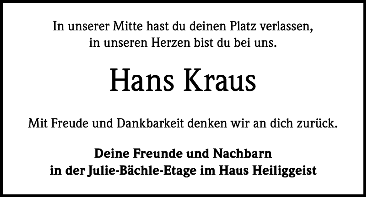 <p>In unserer Mitte hast du deinen Platz verlassen,<br />in unseren Herzen bist du bei uns.</p><p>Hans Kraus<br />Mit Freude und Dankbarkeit denken wir an dich zurück.<br />Deine Freunde und Nachbarn<br />in der Julie-Bächle-Etage im Haus Heiliggeist</p>