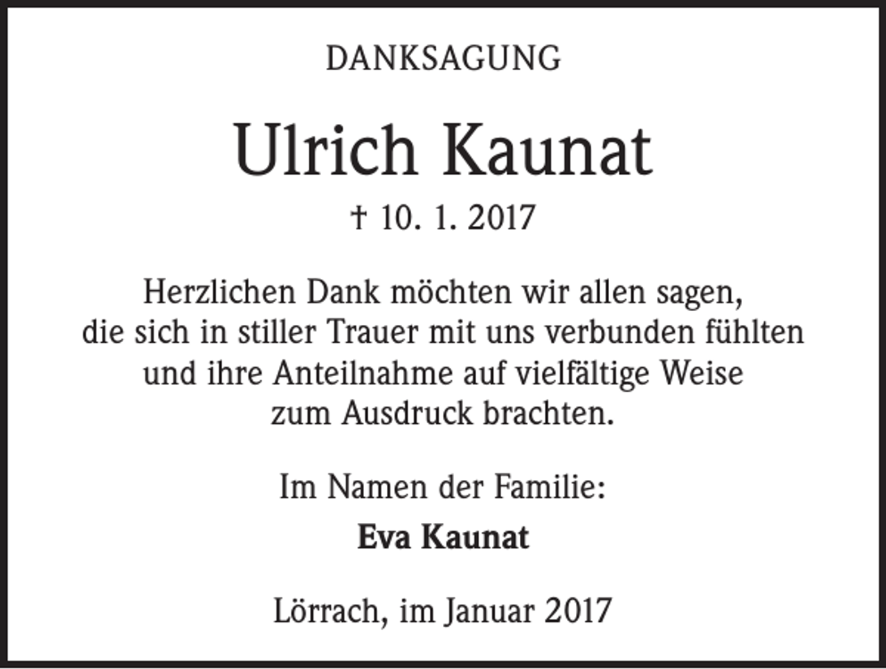 <p>DANKSAGUNG</p><p>Ulrich Kaunat<br />† 10. 1. 2017<br />Herzlichen Dank möchten wir allen sagen,<br />die sich in stiller Trauer mit uns verbunden fühlten<br />und ihre Anteilnahme auf vielfältige Weise<br />zum Ausdruck brachten.<br />Im Namen der Familie:<br />Eva Kaunat<br />Lörrach, im Januar 2017</p>