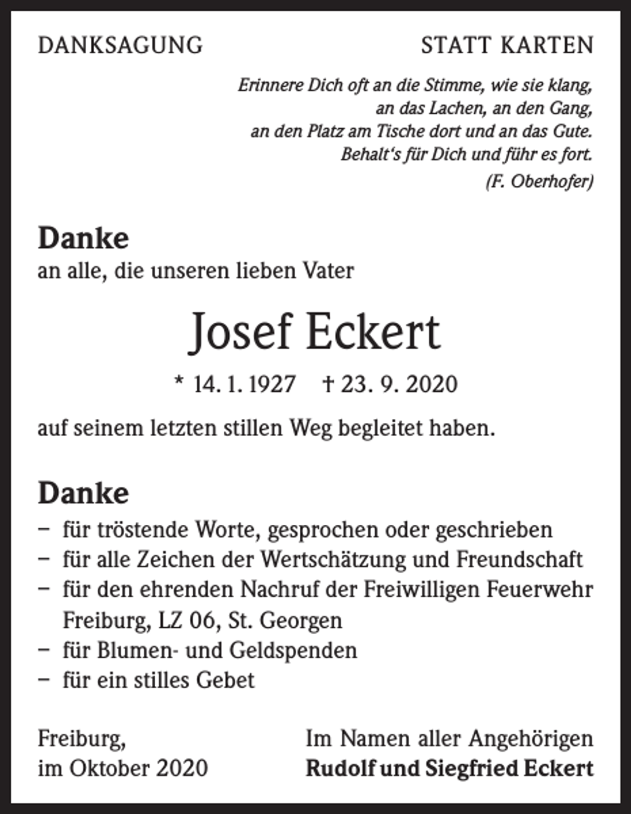 <p>DANKSAGUNG</p><p>STATT KARTEN<br />Erinnere Dich oft an die Stimme, wie sie klang,<br />an das Lachen, an den Gang,<br />an den Platz am Tische dort und an das Gute.<br />Behalt‘s für Dich und führ es fort.<br />(F. Oberhofer)</p><p>Danke</p><p>an alle, die unseren lieben Vater</p><p>Josef Eckert<br />* 14. 1. 1927 † 23. 9. 2020<br />auf seinem letzten stillen Weg begleitet haben.</p><p>Danke<br />– für tröstende Worte, gesprochen oder geschrieben<br />– für alle Zeichen der Wertschätzung und Freundschaft<br />– für den ehrenden Nachruf der Freiwilligen Feuerwehr<br />Freiburg, LZ 06, St. Georgen<br />– für Blumen- und Geldspenden<br />– für ein stilles Gebet<br />Freiburg,<br />im Oktober 2020</p><p>Im Namen aller Angehörigen<br />Rudolf und Siegfried Eckert</p>