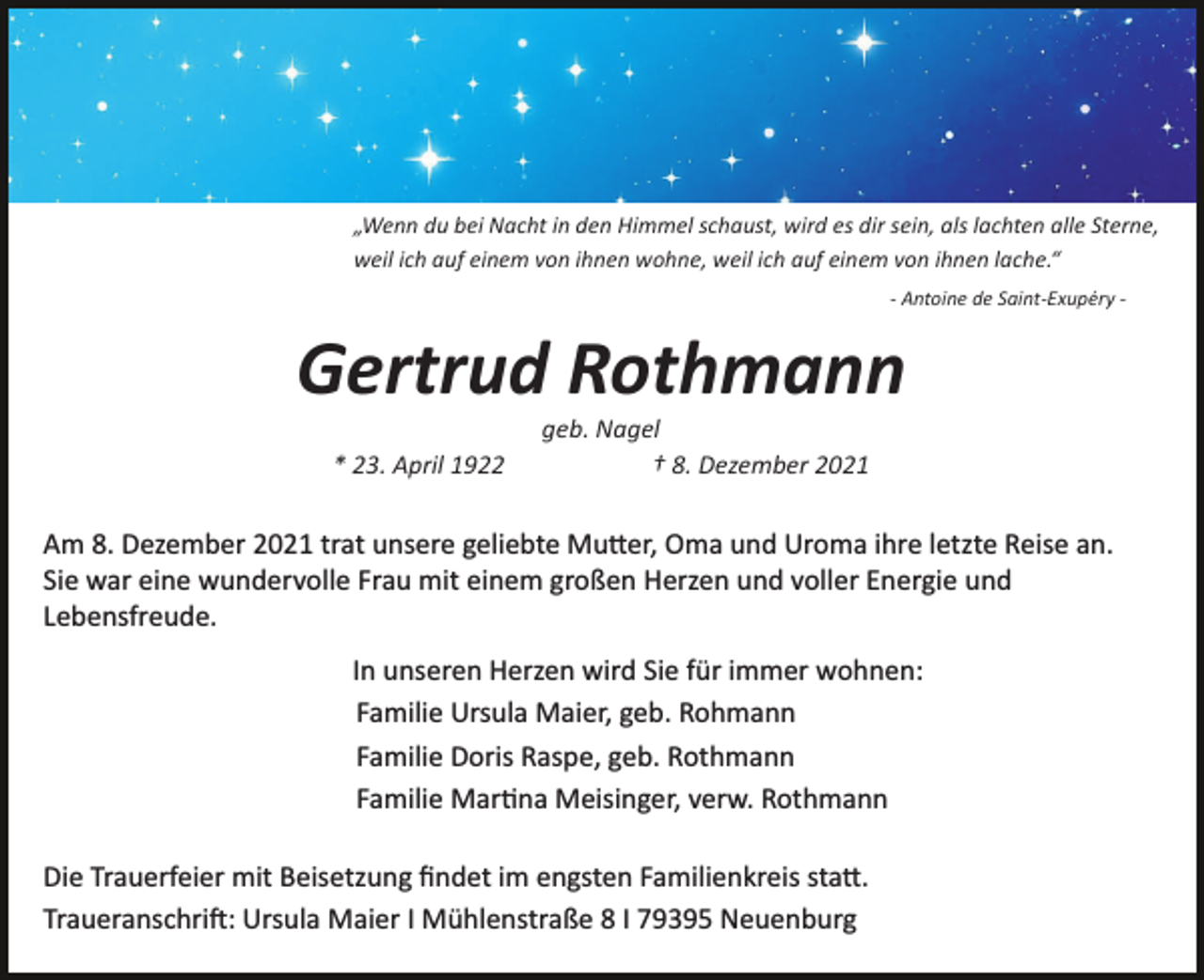 <p>„Wenn du bei Nacht in den Himmel schaust, wird es dir sein, als lachten alle Sterne,<br />weil ich auf einem von ihnen wohne, weil ich auf einem von ihnen lache.“<br />­ Antoine de Saint­Exupéry ­</p><p>Gertrud Rothmann<br />* 23. April 1922</p><p>geb. Nagel<br />† 8. Dezember 2021</p><p>Am 8. Dezember 2021 trat unsere geliebte Mu�er, Oma und Uroma ihre letzte Reise an.<br />Sie war eine wundervolle Frau mit einem großen Herzen und voller Energie und<br />Lebensfreude.<br />In unseren Herzen wird Sie für immer wohnen:<br />Familie Ursula Maier, geb. Rohmann<br />Familie Doris Raspe, geb. Rothmann<br />Familie Mar�na Meisinger, verw. Rothmann<br />Die Trauerfeier mit Beisetzung ﬁndet im engsten Familienkreis sta�.<br />Traueranschri�: Ursula Maier I Mühlenstraße 8 I 79395 Neuenburg</p>