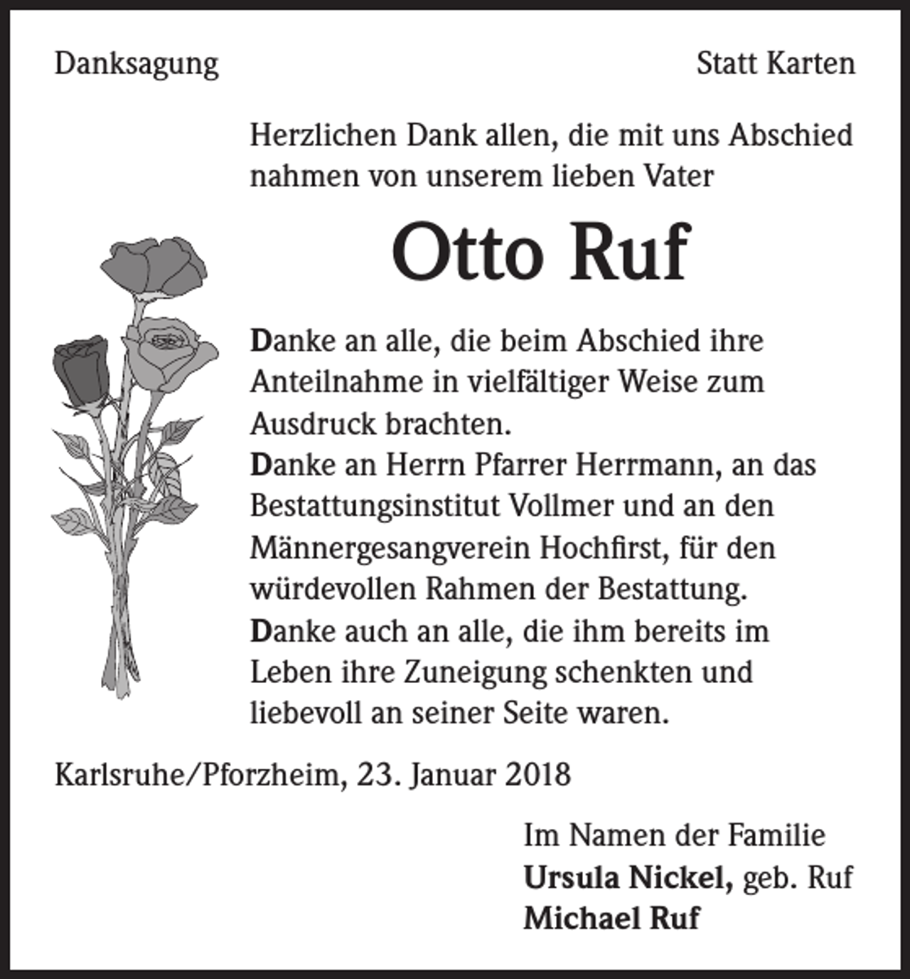 <p>Danksagung</p><p>Statt Karten<br />Herzlichen Dank allen, die mit uns Abschied<br />nahmen von unserem lieben Vater</p><p>Otto Ruf<br />Danke an alle, die beim Abschied ihre<br />Anteilnahme in vielfältiger Weise zum<br />Ausdruck brachten.<br />Danke an Herrn Pfarrer Herrmann, an das<br />Bestattungsinstitut Vollmer und an den<br />Männergesangverein Hochfirst, für den<br />würdevollen Rahmen der Bestattung.<br />Danke auch an alle, die ihm bereits im<br />Leben ihre Zuneigung schenkten und<br />liebevoll an seiner Seite waren.<br />Karlsruhe/Pforzheim, 23. Januar 2018<br />Im Namen der Familie<br />Ursula Nickel, geb. Ruf<br />Michael Ruf</p>