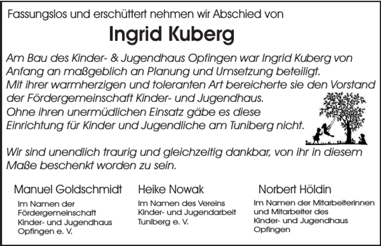 <p>Fassungslos und erschüttert nehmen wir Abschied von</p><p>Ingrid Kuberg</p><p>Am Bau des Kinder- &amp; Jugendhaus Opfingen war Ingrid Kuberg von<br />Anfang an maßgeblich an Planung und Umsetzung beteiligt.<br />Mit ihrer warmherzigen und toleranten Art bereicherte sie den Vorstand<br />der Fördergemeinschaft Kinder- und Jugendhaus.<br />Ohne ihren unermüdlichen Einsatz gäbe es diese<br />Einrichtung für Kinder und Jugendliche am Tuniberg nicht.<br />Wir sind unendlich traurig und gleichzeitig dankbar, von ihr in diesem<br />Maße beschenkt worden zu sein.</p><p>Manuel Goldschmidt<br />Im Namen der<br />Fördergemeinschaft<br />Kinder- und Jugendhaus<br />Opfingen e. V.</p><p>Heike Nowak</p><p>Im Namen des Vereins<br />Kinder- und Jugendarbeit<br />Tuniberg e. V.</p><p>Norbert Höldin</p><p>Im Namen der Mitarbeiterinnen<br />und Mitarbeiter des<br />Kinder- und Jugendhaus<br />Opfingen</p>