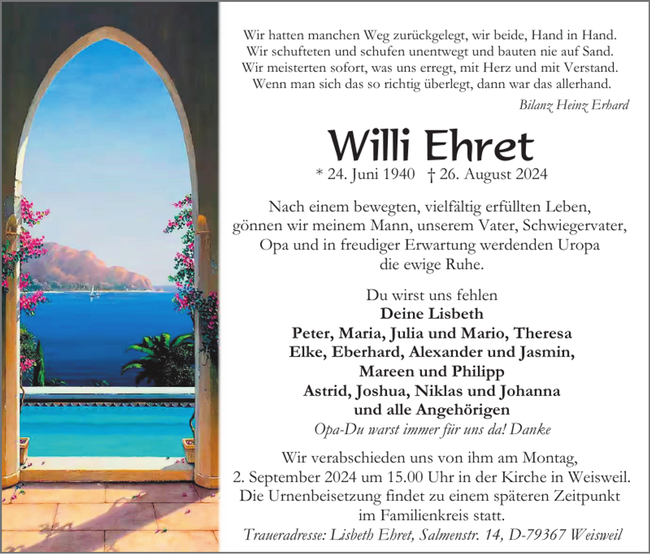<p>Wir hatten manchen Weg zurückgelegt, wir beide, Hand in Hand.<br />Wir schufteten und schufen unentwegt und bauten nie auf Sand.<br />Wir meisterten sofort, was uns erregt, mit Herz und mit Verstand.<br />Wenn man sich das so richtig überlegt, dann war das allerhand.<br />Bilanz Heinz Erhard</p><p>Willi Ehret</p><p>* 24. Juni 1940 † 26. August 2024<br />Nach einem bewegten, vielfältig erfüllten Leben,<br />gönnen wir meinem Mann, unserem Vater, Schwiegervater,<br />Opa und in freudiger Erwartung werdenden Uropa<br />die ewige Ruhe.<br />Du wirst uns fehlen<br />Deine Lisbeth<br />Peter, Maria, Julia und Mario, Theresa<br />Elke, Eberhard, Alexander und Jasmin,<br />Mareen und Philipp<br />Astrid, Joshua, Niklas und Johanna<br />und alle Angehörigen<br />Opa-Du warst immer für uns da! Danke<br />Wir verabschieden uns von ihm am Montag,<br />2. September 2024 um 15.00 Uhr in der Kirche in Weisweil.<br />Die Urnenbeisetzung findet zu einem späteren Zeitpunkt<br />im Familienkreis statt.<br />Traueradresse: Lisbeth Ehret, Salmenstr. 14, D-79367 Weisweil</p>
