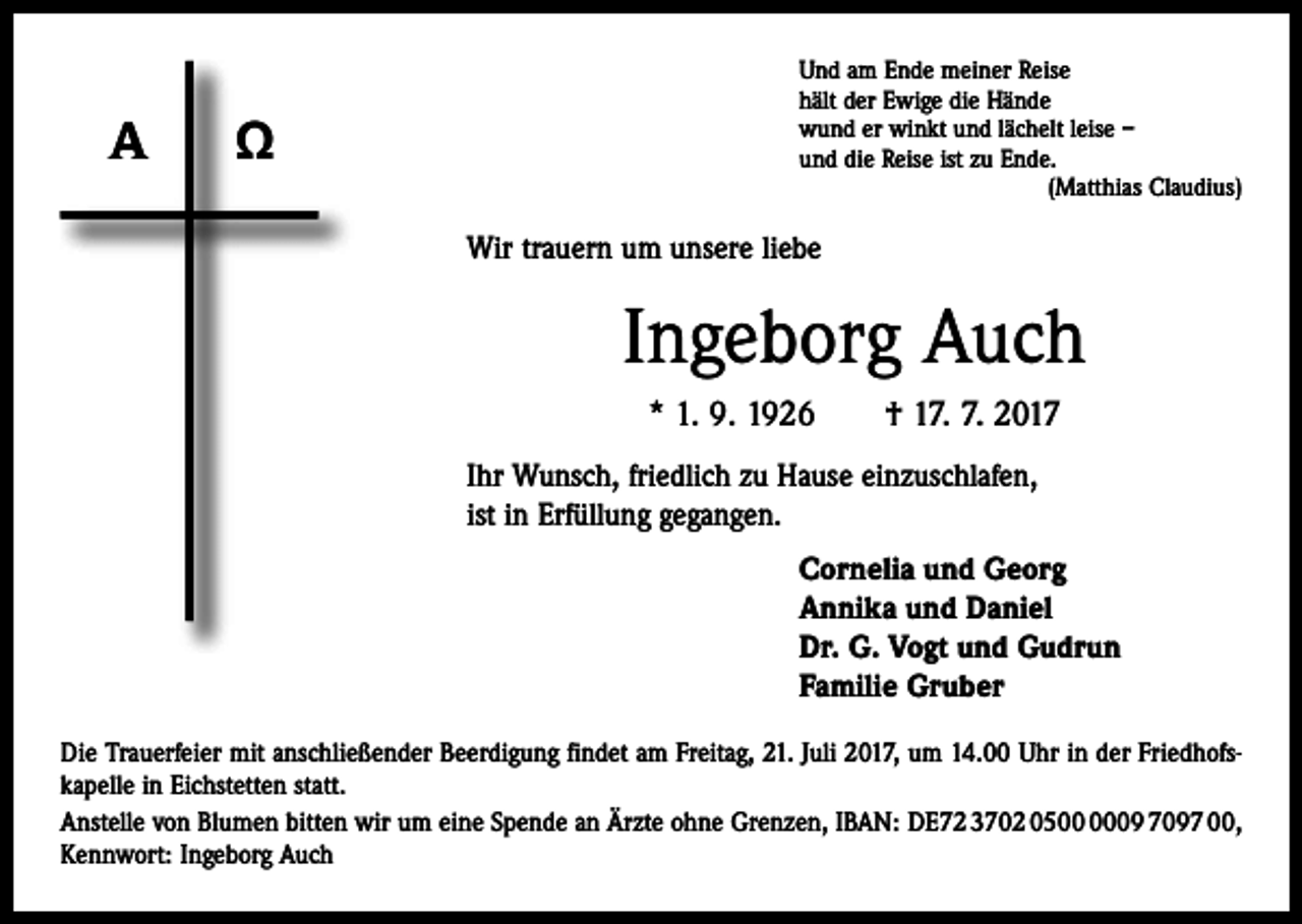 <p>A</p><p>Ω</p><p>Und am Ende meiner Reise<br />hält der Ewige die Hände<br />wund er winkt und lächelt leise –<br />und die Reise ist zu Ende.</p><p>(Matthias Claudius)</p><p>Wir trauern um unsere liebe</p><p>Ingeborg Auch<br />* 1. 9. 1926 † 17. 7. 2017<br />Ihr Wunsch, friedlich zu Hause einzuschlafen,<br />ist in Erfüllung gegangen.<br />Cornelia und Georg<br />Annika und Daniel<br />Dr. G. Vogt und Gudrun<br />Familie Gruber<br />Die Trauerfeier mit anschließender Beerdigung findet am Freitag, 21. Juli 2017, um 14.00 Uhr in der Friedhofskapelle in Eichstetten statt.<br />Anstelle von Blumen bitten wir um eine Spende an Ärzte ohne Grenzen, IBAN: DE72 3702 0509 7097 00,<br />Kennwort: Ingeborg Auch</p>