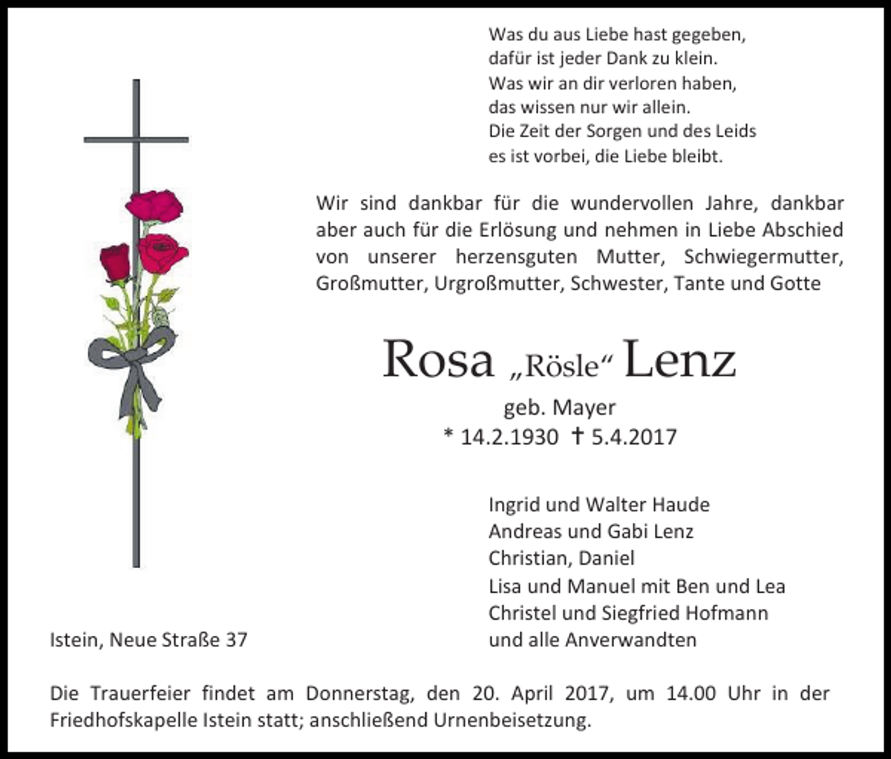 <p>Was du aus Liebe hast gegeben,<br />dafür ist jeder Dank zu klein.<br />Was wir an dir verloren haben,<br />das wissen nur wir allein.<br />Die Zeit der Sorgen und des Leids<br />es ist vorbei, die Liebe bleibt.</p><p>Wir sind dankbar für die wundervollen Jahre, dankbar<br />aber auch für die Erlösung und nehmen in Liebe Abschied<br />von unserer herzensguten Mutter, Schwiegermutter,<br />Großmutter, Urgroßmutter, Schwester, Tante und Gotte</p><p>Rosa „Rösle“ Lenz<br />geb. Mayer<br />* 14.2.1930  5.4.2017</p><p>Istein, Neue Straße 37</p><p>Ingrid und Walter Haude<br />Andreas und Gabi Lenz<br />Christian, Daniel<br />Lisa und Manuel mit Ben und Lea<br />Christel und Siegfried Hofmann<br />und alle Anverwandten</p><p>Die Trauerfeier findet am Donnerstag, den 20. April 2017, um 14.00 Uhr in der<br />Friedhofskapelle Istein statt; anschließend Urnenbeisetzung.</p>