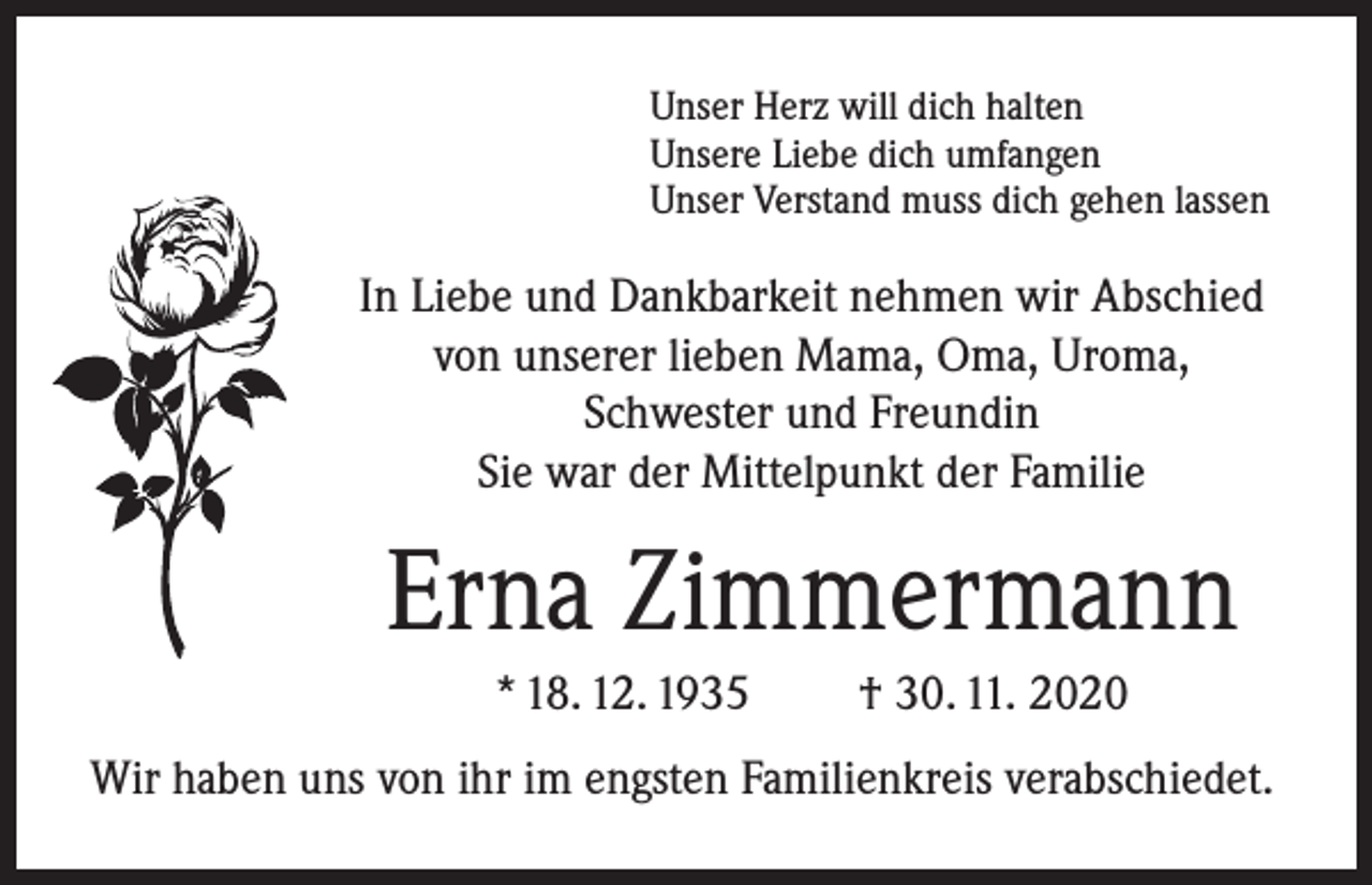 <p>Unser Herz will dich halten<br />Unsere Liebe dich umfangen<br />Unser Verstand muss dich gehen lassen</p><p>In Liebe und Dankbarkeit nehmen wir Abschied<br />von unserer lieben Mama, Oma, Uroma,<br />Schwester und Freundin<br />Sie war der Mittelpunkt der Familie</p><p>Erna Zimmermann<br />* 18. 12. 1935</p><p>† 30. 11. 2020</p><p>Wir haben uns von ihr im engsten Familienkreis verabschiedet.</p>