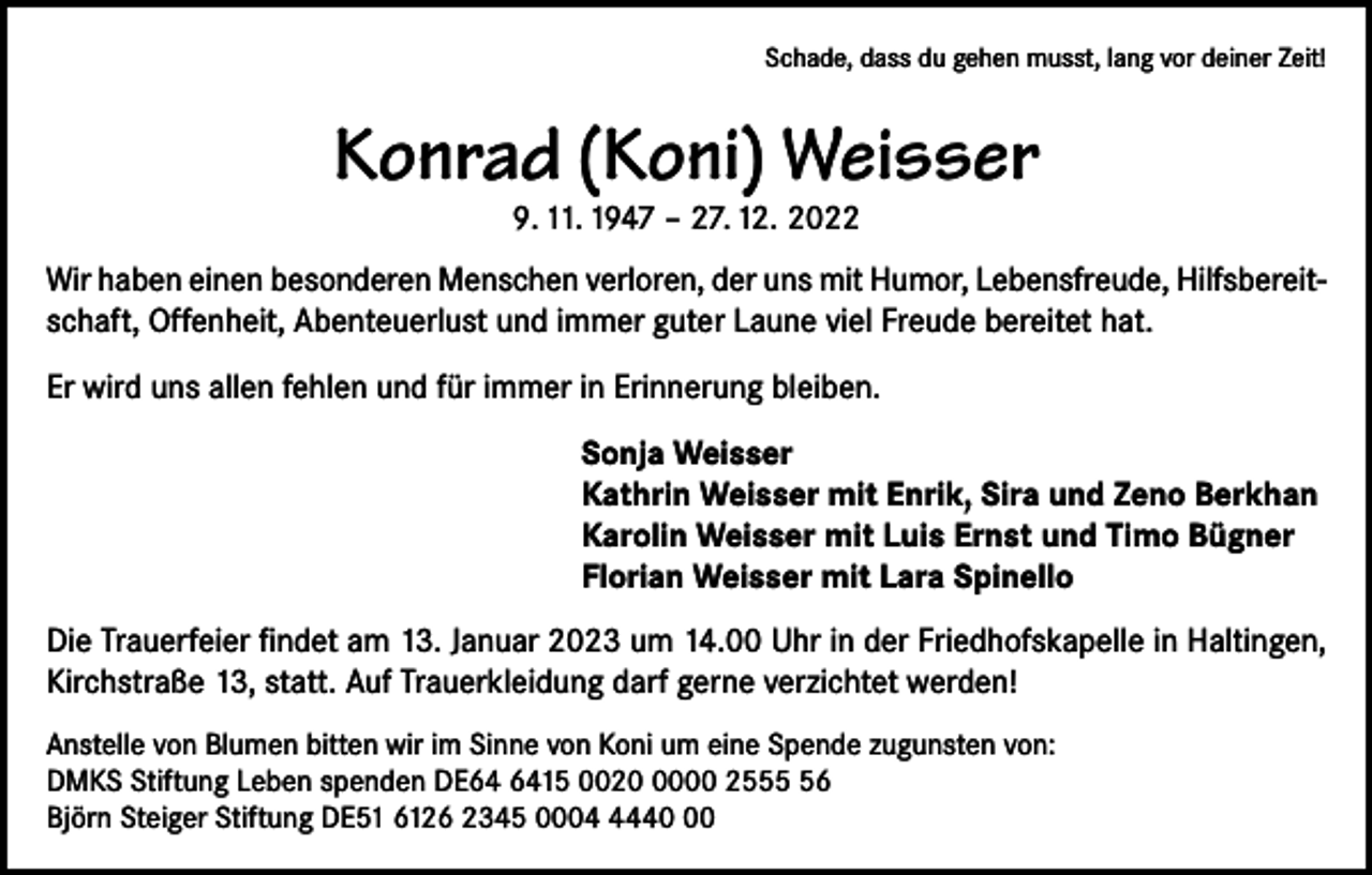 <p>Schade, dass du gehen musst, lang vor deiner Zeit!</p><p>Konrad (Koni) Weisser<br />9. 11. 1947 – 27. 12. 2022</p><p>Wir haben einen besonderen Menschen verloren, der uns mit Humor, Lebensfreude, Hilfsbereitschaft, Offenheit, Abenteuerlust und immer guter Laune viel Freude bereitet hat.<br />Er wird uns allen fehlen und für immer in Erinnerung bleiben.<br />Sonja Weisser<br />Kathrin Weisser mit Enrik, Sira und Zeno Berkhan<br />Karolin Weisser mit Luis Ernst und Timo Bügner<br />Florian Weisser mit Lara Spinello<br />Die Trauerfeier findet am 13. Januar 2023 um 14.00 Uhr in der Friedhofskapelle in Haltingen,<br />Kirchstraße 13, statt. Auf Trauerkleidung darf gerne verzichtet werden!<br />Anstelle von Blumen bitten wir im Sinne von Koni um eine Spende zugunsten von:<br />DMKS Stiftung Leben spenden DE15 002000 2556<br />Björn Steiger Stiftung DE51 6126 2345 000440</p>