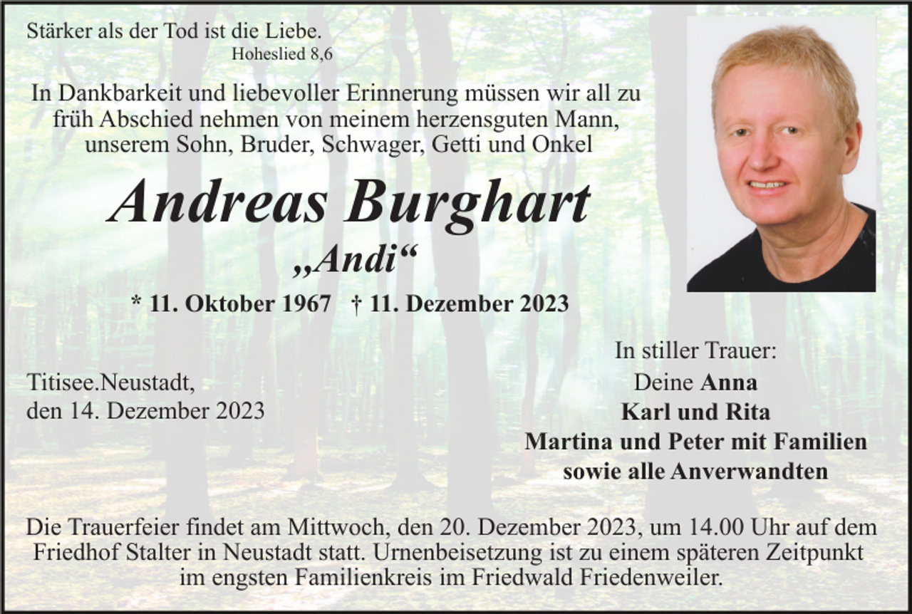 <p>Stärker als der Tod ist die Liebe.<br />Hoheslied 8,6</p><p>In Dankbarkeit und liebevoller Erinnerung müssen wir all zu<br />früh Abschied nehmen von meinem herzensguten Mann,<br />unserem Sohn, Bruder, Schwager, Getti und Onkel</p><p>Andreas Burghart<br />,,Andi“</p><p>* 11. Oktober 1967 † 11. Dezember 2023<br />Titisee.Neustadt,<br />den 14. Dezember 2023</p><p>In stiller Trauer:<br />Deine Anna<br />Karl und Rita<br />Martina und Peter mit Familien<br />sowie alle Anverwandten</p><p>Die Trauerfeier findet am Mittwoch, den 20. Dezember 2023, um 14.00 Uhr auf dem<br />Friedhof Stalter in Neustadt statt. Urnenbeisetzung ist zu einem späteren Zeitpunkt<br />im engsten Familienkreis im Friedwald Friedenweiler.</p>