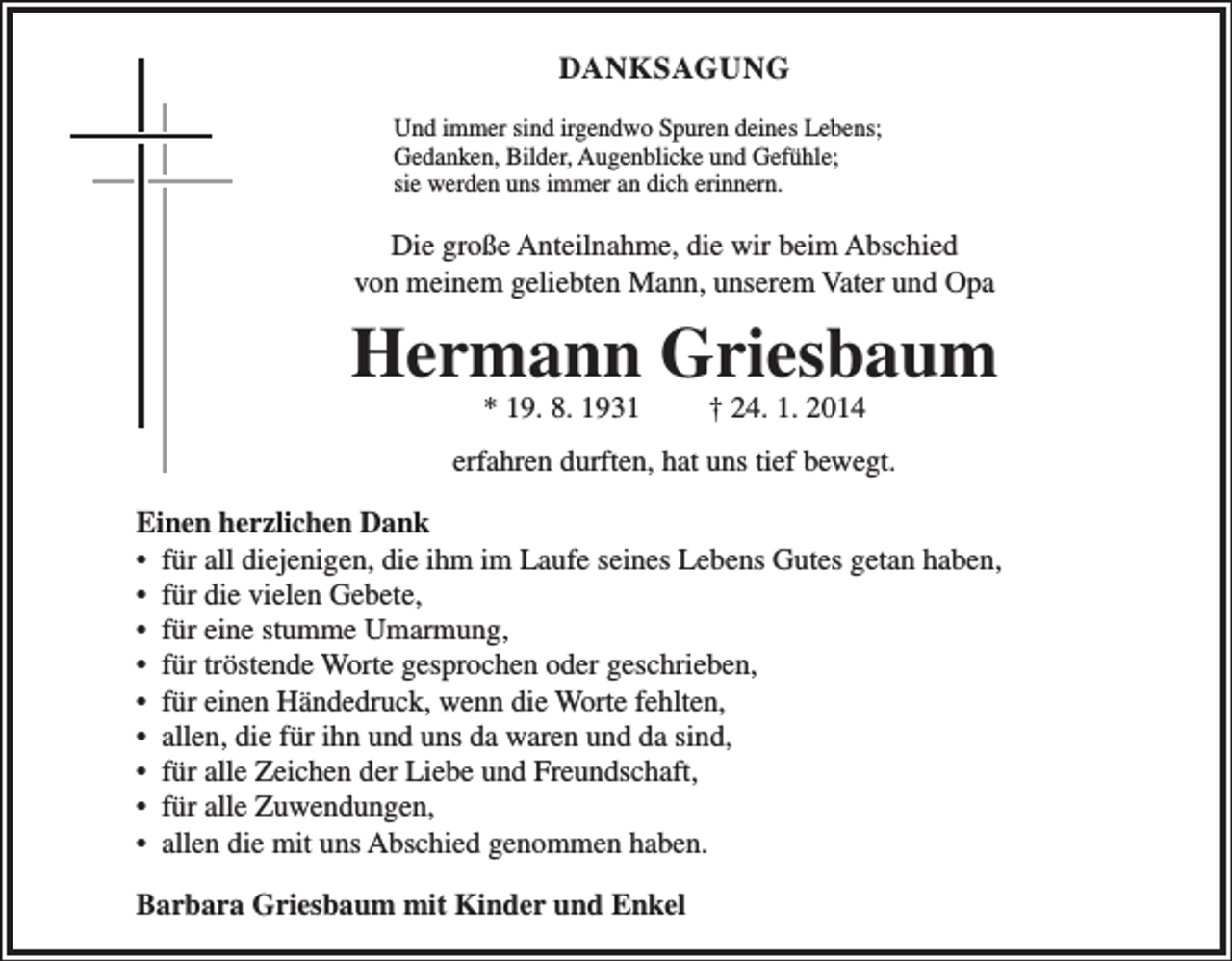 <p>DANKSAGUNG<br />Und immer sind irgendwo Spuren deines Lebens;<br />Gedanken, Bilder, Augenblicke und Gefühle;<br />sie werden uns immer an dich erinnern.</p><p>Die große Anteilnahme, die wir beim Abschied<br />von meinem geliebten Mann, unserem Vater und Opa</p><p>Hermann Griesbaum<br />* 19. 8. 1931</p><p>† 24. 1. 2014</p><p>erfahren durften, hat uns tief bewegt.<br />Einen herzlichen Dank<br />• für all diejenigen, die ihm im Laufe seines Lebens Gutes getan haben,<br />• für die vielen Gebete,<br />• für eine stumme Umarmung,<br />• für tröstende Worte gesprochen oder geschrieben,<br />• für einen Händedruck, wenn die Worte fehlten,<br />• allen, die für ihn und uns da waren und da sind,<br />• für alle Zeichen der Liebe und Freundschaft,<br />• für alle Zuwendungen,<br />• allen die mit uns Abschied genommen haben.<br />Barbara Griesbaum mit Kinder und Enkel</p>
