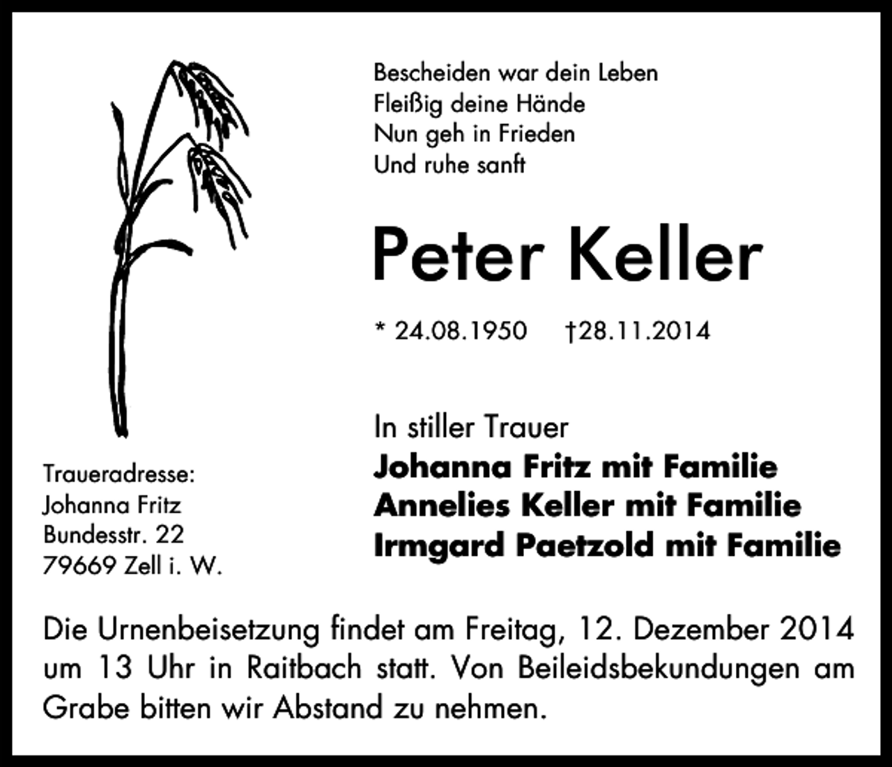 <p>Bescheiden war dein Leben<br />Fleißig deine Hände<br />Nun geh in Frieden<br />Und ruhe sanft</p><p>Peter Keller<br />* 24.08.1950</p><p>Traueradresse:<br />Johanna Fritz<br />Bundesstr. 22<br />79669 Zell i. W.</p><p>†28.11.2014</p><p>In stiller Trauer<br />Johanna Fritz mit Familie<br />Annelies Keller mit Familie<br />Irmgard Paetzold mit Familie</p><p>Die Urnenbeisetzung findet am Freitag, 12. Dezember 2014<br />um 13 Uhr in Raitbach statt. Von Beileidsbekundungen am<br />Grabe bitten wir Abstand zu nehmen.</p>
